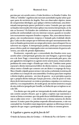 172 Raymond Aron
prevista por um acordo entre a União Soviética e os Estados Unidos. Em
1958, os "rebeldes" argelinos não exerciam autoridade regular sobre qual­
quer parte do território da Argélia. Para um observador objetivo, isento
de compromisso ideológico, que aplique critérios tradicionais, uma deter­
minada interpretação parece preferível a outra. Contudo, por que razão
os Estados interessados deveriam aplicar essa mesma interpretação, se ela
não os favorece? Os Estados são cuidadosos na manutenção da ordem
jurídica de conformidade com seu interesse comum, quando se reconhe­
cem mutuamente enquanto Estados e regimes. Mas, num sistema hetero­
gêneo, este reconhecimento recíproco é limitado pela rivalidade ideoló­
gica. Cada um dos campos que se defronta não quer necessariamente des­
truir os Estados pertencentes ao campo adversário, mas enfraquecê-los ou
subverter seu regime. A interpretaçãojurídica, ainda que concretamente
pouco efetiva, pode ser empregada como um instrumento de guerra sub­
versiva, um meio de pressão diplomática.
Finalmente, supondo que a comunidade dos Estados entre num
acordo sobre a interpretação genuína (no caso húngaro, o governo legal
era o de Imre Nagy; a insurreição havia sido provocada pelo povo, não
por agitadores estrangeiros ou agentes norte-americanos), restará ainda o
problema de como coagir o Estado que viola a lei. Também neste ponto
essencial o direito internacional difere do direito interno. A única sanção
eficaz contra o Estado que cometeu um ato ilícito é o emprego da força.
Mas o Estado culpado possui armas e não aceita a submissão à sentença de
um árbitro ou à votação de uma assembléia. O esforço para fazer respeitar
o direito implica, portanto, um risco de guerra: ou se precipita a guerra
que o próprio direito tinha por função prevenir, a fim de punir os viola­
dores da lei internacional, ou então se proclama a injustiça e se continua a
sofrê-la; e os conquistadores, de modo geral, são menos sensíveis à reação
da não-violência (pregada por Gandhi, na Índia) do que os ingleses no sé­
culo XX.
Um direito que não pode ser interpretado de modo indiscutível, que
não contém sanções eficazes, que se aplica a sujeitos cujo nascimento e
morte se limita a constatar, que não pode durar indefinidamente, mas que
não se sabe como rever - este direito tem a mesma natureza do direito
interno? A maior parte dosjuristas responde afirmativamente, e não vou
contradizê-los. Considero mais importante apontar as diferenças entre as
espécies do que negar a participação de uma delas no mesmo gênero.
4. Legalimr a guerra ou pô-la fora da lei?
O título da famosa obra de Grotius - O Di"eito da Paz e da Guerra - não
 