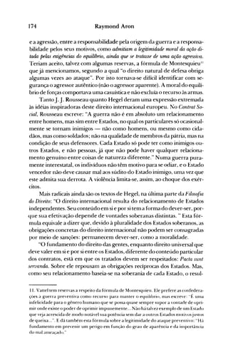 174 Raymond Aron
e a agressão, entre a responsabilidade pela origem da guerra e a responsa­
bilidade pelos seus motivos, como admitiam a legitimidade -moral da ação di­
tada pelas exigências do equilíbrio, ainda que se tratasse de uma ação agressiva.
Teriam aceito, talvez com algumas reservas, a fórmula de Montesquieu"
que já mencionamos, segundo a qual "o direito natural de defesa obriga
algumas vezes ao ataque". Por isto tornava-se difícil identificar com se­
gurança o agressor autêntico (não o agressor aparente). A moral do equilí­
brio de forças comportava uma casuística e não excluía o recurso às armas.
TantoJ.J. Rousseau quanto Hegel deram uma expressão extremada
às idéias inspiradoras deste direito internacional europeu. No Contrat So­
cial, Rousseau escreve: "A guerra não é em absoluto um relacionamento
entre homens, mas sim entre Estados, no qual os particulares só ocasional­
mente se tornam inimigos - não como homens, ou mesmo como cida­
dãos, mas como soldados; não na qualidade de membros da pátria, mas na
condição de seus defensores. Cada Estado só pode ter como inimigos ou­
tros Estados, e não pessoas, já que não pode haver qualquer relaciona­
mento genuíno entre coisas de natureza diferente." Numa guerra pura­
mente interestatal, os indivíduos não têm motivo para se odiar, e o Estado
vencedor não deve causar mal aos súdito do Estado inimigo, unla vez que
este admita sua derrota. A violência limita-se, assim, ao choque dos exér­
citos.
Mais radicais ainda são os textos de Hegel, na última parte da Filosofia
do Direito: "O direito internacional resulta do relacionamento de Estados
independentes. Seu conteúdo em si e por si tem a forma do dever-ser, por­
que sua efetivação depende de vontades soberanas distintas. " Esta fór­
mula equivale a dizer que, devido à pluralidade dos Estados soberanos, as
obrigações concretas do direito internacional não podem ser consagradas
por meio de sanções: pernlanecem dever-ser, como a ll10ralidade.
"O fundamento do direito das gentes, enquanto direito universal que
deve valer em si e por si entre os Estados, diferente do conteúdo particular
dos contratos, está em que os tratados devem ser respeitados: Paeta sunt
seroanda. Sobre ele repousam as obrigações recíprocas dos Estados. Mas,
como seu relacionamento baseia-se na soberania de cada Estado, o resul­
11. Vattel tem reservas a respeito da fórmula de Montesquieu. Ele prefere as confedera­
ções à guerra preventiva como recurso para n1anter o equiiibrio, n1as escreve: "É un1a
infelicidade para o gênero humano que se possa quase sempre supor a vontade de opri­
mir onde existe o poder de oprimir impunemente... Não há talvez exemplo de um Estado
que veja acrescida de n1odo notável sua potência sem dar a outros Estados nlotivosju~tos
de queixa...". E dá tambén1 esta fórmula sobre a legitimidade do ataque preventivo: "Há
fundamento em prevenir um perigo em função do grau de aparência e da in1portância
do lllal allleaçado."
 