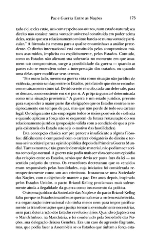 175Paz e Guerra Entre as Nações
tado é que eles estão, uns com respeito aos outros, num estado natural; seu
direito não consiste numa vontade universal constituída em poder acima
deles, senão que seu relacionamento mútuo baseia-se numa vontade parti­
cular." A fórmula é a mesma para a qual se encaminhava a análise prece­
dente. O direito internacional está constituído pelos compromissos mú­
tuos assumidos, implícita ou explicitamente, pelos Estados. Contudo,
como os Estados não alienam sua soberania no momento em que assu­
mem tais compromissos, surge a possibilidade da guerra - quando as
partes não se entendem sobre a interpretação dos tratados, ou quando
uma delas quer modificar seus termos.
"Por outro lado, mesmo na guerra vista como situação não-jurídica de
violência, persiste um laço entre os Estados, pelo fato de que eles se reconhe­
cem mutuamente como tal. Devido a este vínculo, cada um deles vale, para
os demais, como existente em si e por si. A própria guerra é determinada
como uma situação provisória." A guerra é um estado jurídico, previsto
para suspender a maior parte das obrigações que os Estados contraem re­
ciprocamente em tempos de paz, mas que não perde de todo seu caráter
legal. Os beligerantes não empregam todos os meios possíveis de violência
e quando aplicam a força não se esquecem da futura restauração do seu
relacionamentojurídico (proposição válida com a condição de que a pró­
pria existência do Estado não seja o motivo das hostilidades).
Esta concepção clássica sempre pareceu insuficiente a alguns filóso­
fos: dificilmente é compatível com o caráter obrigatório do direito e tor­
nou-se inaceitável para a opinião pública depois da Primeira Guerra Mun­
dial. Tantas mortes, e tão grande destruição material, não podiam ser acei­
tas como algo normal. A guerra não podia mais ser vista como um episódio
das relações entre os Estados, senão que devia ser posta fora da lei - no
sentido próprio do termo. Os vencedores decretaram que os ven,cidos
eram responsáveis pelas hostilidades, cuja iniciativa foi considerada re­
trospectivamente como um ato criminoso. Instaurou-se uma Sociedade
das Nações, com o objetivo de manter a paz. Dez anos depois, inspirado
pelos Estados Unidos, o pacto Briand-Kellog proclamava mais solene­
mente ainda a ilegalidade da guerra como instrumento da política.
O sistemajurídico da Sociedade das Nações e do pacto Briand-Kellog
faliu porque os Estados insatisfeitos queriam alterar a ordem estabelecida,
e a organização internacional não tinha meios nem para impor pacifica­
mente as transformações que ajustiça tornaria eventualmente necessárias,
nem para deter a 'lção dos Estados revolucionários. Quando oJapão criou
o Mandchukuo, na Manchúria, e foi condenado pela Sociedade das Na­
ções, sua delegação deixou Genebra. Era um caso de agressão flagrante,
mas, que podia fazer a Assembléia se os Estados que tinham a força esta­
 