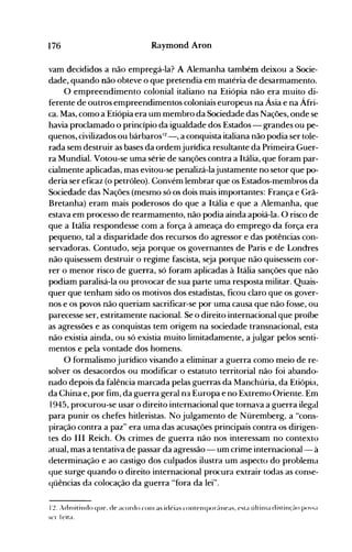 176 Raymond Aron
vam decididos a não empregá-la? A Alemanha também deixou a Socie­
dade, quando não obteve o que pretendia em matéria de desarmamento.
O empreendimento colonial italiano na Etiópia não era muito di­
ferente de outros empreendimentos coloniais europeus na Ásia e na Áfri­
ca. Mas, como a Etiópia era um membro da Sociedade das Nações, onde se
havia proclamado o princípio da igualdade dos Estados - grandes ou pe­
quenos, civilizados ou bárbaros12 - , a conquista italiana não podia ser tole­
rada sem destruir as bases da ordemjurídica resultante da Primeira Guer­
ra Mundial. Votou-se uma série de sanções contra a Itália, que foram par­
cialmente aplicadas, mas evitou-se penalizá-lajustamente no setor que po­
deria ser eficaz (o petróleo). Convém lembrar que os Estados-membros da
Sociedade das Nações (mesmo só os dois mais importantes: França e Grã­
Bretanha) eram mais poderosos do que a Itália e que a Alemanha, que
estava em processo de rearmamento, não podia ainda apoiá-la. O risco de
que a Itália respondesse com a força à ameaça do emprego da força era
pequeno, tal a disparidade dos recursos do agressor e das potências con­
servadoras. Contudo, seja porque os governantes de Paris e de Londres
não quisessem destruir o regime fascista, seja porque não quisessem cor­
rer o menor risco de guerra, só foram aplicadas à Itália sanções que não
podiam paralisá-la ou provocar de sua parte uma resposta militar. Quais­
quer que tenham sido os motivos dos estadistas, ficou claro que os gover­
nos e os povos não queriam sacrificar-se por uma causa que não fosse, ou
parecesse ser, estritamente nacional. Se o direito internacional que proíbe
as agressões e as conquistas tem origem na sociedade transnacional, esta
não existia ainda, ou só existia muito lirnitadamente, a julgar pelos senti­
mentos e pela vontade dos homens.
O formalismo jurídico visando a eliminar a guerra como meio de re­
solver os desacordos ou modificar o estatuto territorial não foi abando­
nado depois da falência marcada pelas guerras da Manchúria, da Etiópia,
da China e, por fim, da guerra geral na Europa e no Extremo Oriente. Em
1945, procurou-se usar o direito internacional que tornava a guerra ilegal
para punir os chefes hitleristas. No julgamento de Nüremberg, a "cons­
piração contra a paz" era uma das acusações principais contra os dirigen­
tes do III Reich. Os crimes de guerra não nos interessam no contexto
atual, mas a tentativa de passar da agressão - um crime internacional- à
determinação e ao castigo dos culpados ilustra um aspecto do problema
que surge quando o direito internacional procura extrair todas as conse­
qüências da colocação da guerra "fora da lei".
l~. Adn1itindo que. de élcordo ('on1 as idéias contelllpor[llleas, esta últin1a distill(flO P()~,,;t
ser feita.
 
