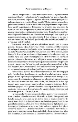 177Paz e Guerra Entre as Nações
Um dos beligerantes - um Estado ou um bloco - é juridicamente
criminoso. Qual o resultado desta "criminalização" da guerra (que cha­
maríamos outrora de "injusta")? Sejamos otimistas: vamos supor que o Es­
tado criminoso seja vencido. Como puni-lo? Onde estão os responsáveis
pelo crime cometido? Pode-se punir o Estado, propriamente, amputando­
lhe o território, proibindo-o de se armar ou privando-o de uma parte da
sua soberania. Mas o importante é que os tratados de paz evitam uma nova
guerra. Neste sentido, será prudente deixar que o desejo (mesmo que legí­
timo) de punir influencie o tratamento dado ao inimigo? Vale repetir que
estamos considerando a hipótese otimista. É fácil imaginar o uso que o
Reich vitorioso faria do direito de puniros Estados "criminosos" (a Polônia,
a França, a Grã-Bretanha).
Tratar-se-á, então, de punir não o Estado ou a nação, mas as pessoas
por meio das quais o Estado cometeu o "crime contra a paz"? Haveria uma
fórmula perfeitamente satisfatória: a que encontramos em vários discur­
sos de Sir Winston Churchill: One man, one man alone ("Um homem, só um
homem"). Se somente um homem dispunha do poder absoluto e agia na
solidão, neste caso esse homem representa o Estado criminoso e deve ser
punido pelo crime da nação. Mas a hipótese nunca se realizou plena­
mente: os companheiros do chefe participaram das decisões, conspiraram
com ele contra a paz. Até que ponto levaremos a busca dos culpados? Em
que medida o dever da obediência ou a solidariedade com a pátria devem
ser considerados como desculpas, justificando a absolvição?
Mesmo se esta procura dos criminosos individuais (que deviam pagar
pelo Estado) fosse juridicamente satisfatória, ela implicaria muitos
perigos. Como esperar que os governantes cedessem antes de esgotar to­
dos os meios de resistência, se sabem que aos olhos do inimigo não passam
de criminosos e serão tratados como tais no caso de derrota? Talvez seja
imoral, mas é quase sempre mais prudente poupar os dirigentes do Es­
tado inimigo, para evitar que sacrifiquem a vida e o patrimônio dos conci­
dadãos na vã esperança de se salvarem. Se a guerra é em si criminosa, será
um crime que não pode ser expiado.
Há mais ainda. Mesmo no caso da última guerra, cuja responsabili­
dade principal cabia claramente à Alemanha, é difícil dizer que todos os
Estados culpados estivessem de um lado e todos os Estados inocentes do
outro. Antes de 1939, o sistema internacional era heterogêneo. Uma hetero­
geneidade complexa, aliás, pois havia três regimes a se digladiarem, pro­
fundamente hostis entre si, cada um deles inclinado a pôr os dois adver­
sários "no mesmo saco". Para os comunistas, o fascismo e a democracia re­
presentativa não passavam de duas nl0dalidades do capitalismo. Aos olhos
dos ocidentais, o comunismo e o fascismo eram duas versões do totali­
 