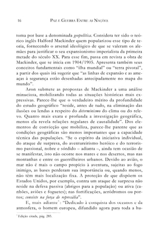 16 PAZ E GUERRA ENTRE AS NAÇÕES
toma por base a denominada geopolítica. Considera ter sido o teó­
rico inglês I-Ialford ~lackinder quem popularizou esse tipo de te­
oria, fornecendo o arsenal ideológico de que se valeram os ale­
mães para justificar o seu expansionismo imperialista da primeira
metade do século xx. Para esse fim, passa em revista a obra de
Mackinder, que se inicia em 1904/1905. Apresenta também seus
conceitos fundamentais como "ilha nlundial" ou "terra pivotal",
a partir dos quais irá sugerir que "as linhas de expansão e as ame­
aças à segurança estão desenhadas antecipadamente no mapa do
mundo".
Aron submete as propostas de Mackinder a unla análise
minuciosa, mobilizando todas as situações históricas mais ex­
pressivas. Parece-lhe que o verdadeiro mérito da profundidade
do estudo geográfico "reside, antes de tudo, na eliminação das
ilusões ou lendas a respeito do determinismo do clima ou do rele­
vo. Quanto mais exata e profunda a investigação geográfica,
menos ela revela relações regulares de causalidade". Dos ele­
mentos de convicção que mobiliza, parece-lhe patente que as
condições geográficas são menos importantes que a capacidade
técnica das populações. "Se o espírito da iniciativa individual,
do ataque de surpresa, do aventureirismo heróico e do terroris­
mo passional, nobre e sórdido - adianta -, ainda tem ocasião de
se manifestar, isto não ocorre nos nlares e nos desertos, mas nas
montanhas e entre os guerrillleiros urbanos. Devido ao avião, o
mar não é mais o campo propício à aventura, sujeitas ao fogo
inimigo, as bases perderam sua importância ou, quando menos,
não têm mais localização fixa. A proteção de que dispõem os
Estados Unidos, por exemplo, contra um ataque de surpresa não
reside na defesa passiva (abrigos para a população) ou ativa (ca­
nhões, aviões e foguetes); nas fortificações, aeródromos ou por­
tos; consiste na força de represália".
E, rIlais adiante7: "Dedicadu à cunyuisia dus uceanus e da
atmosfera, o homem europeu, difundido agora para toda a hu­
7 Ediçào citada, pág. 285.
 
