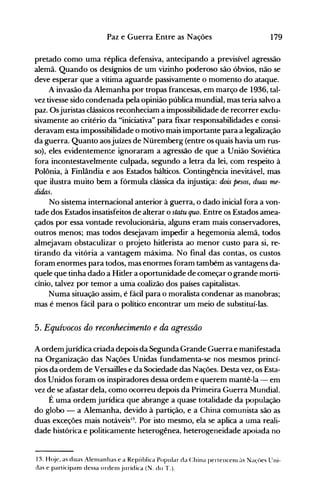 179Paz e Guerra Entre as Nações
pretado como uma réplica defensiva, antecipando a previsível agressão
alemã. Quando os desígnios de um vizinho poderoso são óbvios, não se
deve esperar que a vítima aguarde passivamente o momento do ataque.
A invasão da Alemanha por tropas francesas, em março de 1936, tal­
vez tivesse sido condenada pela opinião pública mundial, mas teria salvo a
paz. Osjuristas clássicos reconheciam a impossibilidade de recorrer exclu­
sivamente ao critério da "iniciativa" para fixar responsabilidades e consi­
deravam esta impossibilidade o motivo mais importante para a legalização
da guerra. Quanto aosjuízes de Nüremberg (entre os quais havia um rus­
so), eles evidentemente ignoraram a agressão de que a União Soviética
fora incontestavelmente culpada, segundo a letra da lei, com respeito à
Polônia, à Finlândia e aos Estados bálticos. Contingência inevitável, mas
que ilustra muito bem a fórmula clássica da injustiça: dois pesos, duas me­
didas.
No sistema internacional anterior à guerra, o dado inicial fora a von­
tade dos Estados insatisfeitos de alterar o statu quo. Entre os Estados amea­
çados por essa vontade revolucionária, alguns eram mais conservadores,
outros menos; mas todos desejavam impedir a hegemonia alemã, todos
almejavam obstaculizar o projeto hitlerista ao menor custo para si, re­
tirando da vitória a vantagem máxima. No final das contas, os custos
foram enormes para todos, mas enormes foram também as vantagens da­
quele que tinha dado a Hitler a oportunidade de começar o grande morti­
cínio, talvez por temor a uma coalizão dos países capitalistas.
Numa situação assim, é fácil para o moralista condenar as manobras;
mas é menos fácil para o político encontrar um meio de substituí-las.
5. Equívocos do reconhecimento e da agressão
A ordemjurídica criada depois da Segunda Grande Guerra e manifestada
na Organização das Nações Unidas fundamenta-se nos mesmos princí­
pios da ordem de Versailles e da Sociedade das Nações. Desta vez, os Esta­
dos Unidos foram os inspiradores dessa ordem e querem mantê-la - em
vez de se afastar dela, como ocorreu depois da Primeira Guerra Mundial.
É uma ordem jurídica que abrange a quase totalidade da população
do globo - a Alemanha, devido à partição, e a China comunista são as
duas exceções mais notáveis13
Por isto mesmo, ela se aplica a uma reali­•
dade histórica e politicamente heterogênea, heterogeneidade apoiada no
13. H(~jc, as duas Alelllanhas e a República Popular da China pertencenl ~lS Naçües lTni­
das e participam dessa ordellljurídica (N. do T.).
 