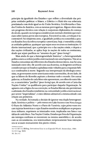 180 Raymond Aron
princípio da igualdade dos Estados e que reflete a diversidade das pró­
prias unidades políticas: o Iêmen, a Libéria e o Haiti têrn sua soberania
proclamada com título igual ao da União Soviética, Grã-Bretanha e Esta­
dos Unidos da América, com as mesmas prerrogativas. Alguns vêem nisto
um progresso decisivo com relação à conjuntura diplomática do começo
do século, quando os europeus consideravam normal o domínio que exer­
ciam sobre tantos povos não-europeus. Favorável ou não, a evolução é in­
contestável: há cinqüenta anos, a igualdadejurídica era concedida a pou­
cos Estados fora da esfera européia e americana; hoje, é estendida a todas
as unidades políticas, quaisquer que sejam seus recursos ou instituições. O
direito internacional, que a princípio era o das nações cristãs, e depois o
das nações civilizadas, se aplica hoje às nações de todos os continentes,
desde que sejam pacíficas ou "amantes da paz" (peace loving)14.
Mais ainda do que a heterogeneidade históricaI:;, a heterogeneidade
política onera a ordemjurídica internacional com uma hipoteca. Não só os
Estados comunistas são diferentes dos Estados democráticos, mas há uma
inimizade entre eles. De acordo com sua doutrina, os dirigentes soviéticos
consideram que os Estados capitalistas estão voltados para a expansão béli­
ca e condenados à morte. Segundo sua interpretação da ideologia comu­
nista, os governantes norte-americanos estão convencidos, de seu lado, de
que os líderes do Kremlin aspiram a dominar todo o mundo. Em outras
palavras, os Estados de cada bloco não apresentam, aos olhos do outro blo­
co, a característica "pacífica" (peace loving) que, de acordo com a Carta das
Nações Unidasl6
os qualificaria para participar daquela Organização. Se
agissem com a lógica da sua convicção, os Estados liberais não permitiriam
a admissão dos Estados totalitários na comunidadejurídica internacional,
por serem "imperialistas", e estes últimos adotariam a mesma atitude com
relação aos primeiros.
Na verdade, foi tomada a decisão de ignorar esta dupla heterogenei­
dade, histórica e política - pelo menos em Lake Success e em Nova Iorque
O Pacto do Atlântico Norte e o Pacto de Varsóvia, cujos pOrta-vozes tro­
cam injúrias homéricas e cujos Estados-membros multiplicam os prepara­
tivos militares, exprimem as inimizades reais, implicadas nos fatos e nas
idéias de cada bloco. Nas Nações Unidas, Estados que fora da Organização
são inimigos confessos se encontram na mesma assembléia e~ de acordo
com as circunstâncias, ora testemunham reciprocamente boas intenções
ora se acusam mutuamente dos piores crimes.
14. Cf. B.V.A. Rõling, !ntenzational Law in au ExtJarzded World, Anlsterdanl, 1960.
15. Cf. Capo XIII.
16. Art. 4.".
 