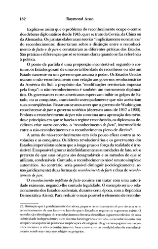 182 Raymond Aron
Explica-se assim que o problema do reconhecimento ocupe o centro
dos debates diplomáticos desde 1945, quer se trate da Coréia, da China ou
da Alemanha. Osjuristas elaboraram teorias "implicitamente normativas"
do reconhecimento; dissertaram sobre a distinção entre o reconheci­
mento de facto e de jure e constataram as diferentes práticas dos Estados.
São práticas e diferenças que só se tornam claras quando se faz referência
à política.
O ponto d~ partida é uma proposição incontestável: segundo o cos­
tume, os Estados gozam de uma certa liberdade de reconhecer ou não um
Estado nascente ou um governo que assuma o poder. Os Estados Unidos
usaram o não-reconhecimento com relação aos governos revolucionários
da América do Sul, a propósito das "modificações territoriais impostas
pela força"; o não-reconhecimento é também um instrumento diplomá­
tico. Os governantes norte-americanos esperavam inibir os golpes de Es­
tado, ou as conquistas, anunciando antecipadamente que não aceitariam
suas conseqüências. Passaram-se anos antes que o governo de Washington
reconhecesse de jure o governo soviético (dezesseis anos: de 1917 a 1933).
Embora o reconhecimento dejure não constitua uma aprovação dos méto­
dos e princípios em que se baseia o regime reconhecido, os diplomatas de­
cidiram criar outro conceito, o "reconhecimento de facto", intermediário
entre o não-reconhecimento e o reconhecimento pleno de direito:l2
•
A arma do não-reconhecimento tem sido pouco eficaz contra as re­
voluções e as conquistas. Os líderes revolucionários e os governantes dos
Estados imperialistas sabem que a longo prazo a força da realidade é irre­
sistível. Éimpossível ignorar indefinidamente as autoridades de fato, sob o
pretexto de que suas origens são desagradáveis e os métodos de que se
utilizam, condenáveis. Contudo, o reconhecimento não é um ato simples e
automático. Ao contrário, seria possível distinguir (sociologicamente, se­
nãojuridicamente) duas formas de reconhecimento defacto e duas de reconhe­
cimento de jure.
O reconhecimento implícito de facto consiste em tratar com uma autori­
dade existente, negando-lhe contudo legalidade. O exemplo seria o rela­
cionamento dos Estados ocidentais, durante certa época, com a República
Democrática Alemã. Para reduzir o mais possível o elemento de reconhe­
22. Distinção que é.Juridicàl11ente dU'ldosa.Já que o reconheCIl11ento dl'.Jllfl' de'ena ser o
reconhecinlento de un1 fato - o fato de que o Estado. o re~in1e ou o g()'erno existe. ()
sentido não-ideológico do reconhecin1ento deveria identificar o gu'erno efetin) de un1a
coleti'idade independente; Illln1 sisten1él heterogêneo. contudo. o reconhecitnento ten1
sel11pre conseqüências políticas-e in1plicaçt>es ideológicas. ()s go'ernosjo~an1C0l11 o reco­
nhecinlento e o não-reconhecil11ento, belll COI110 con1 as l110dalidades de reconheci­
111ento. tendo enl 'ista seus o~jeti'os próprios.
 