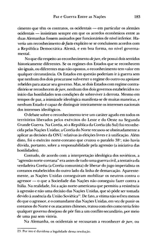 183Paz e Guerra Entre as Nações
cimento que têm os contratos, os ocidentais - em particular os alemães
ocidentais - insistiram sempre em que os acordos econômicos entre as
duas Alemanhas fossem assinados por funcionários de nível inferior. Ha­
veria um reconhecimento defacto explícito se se concluíssem acordos com
a República Democrática Alemã, e em boa forma, no nível governa­
mental.
No que diz respeito ao reconhecimento dejure, ele possui dois sentidos
historicamente diferentes. Se os regimes dos Estados que se reconhecem
são iguais, ou diferentes mas não opostos, o reconhecimento tem valor em
qualquer circunstância. Os Estados em questão poderiam ir à guerra sem
que nenhum dos dois procurasse subverter o regime do outro ou apoiasse
rebeldes para atacar seu governo. Mas, se dois Estados com regime contra­
ditório se reconhecem dejure, nenhum dos dois governos estabelecidos no
início das hostilidades tem condições de sobreviver à derrota. Mesmo em
tempos de paz, a inimizade ideológica manifesta-se de muitas maneiras, e
nenhum Estado é capaz de distinguir inteiramente os interesses nacionais
dos interesses ideológicos.
O debate sobre o reconhecimento teve um caráter agudo em todos os
territórios liberados pelos exércitos do Leste e do Oeste na Segunda
Grande Guerra. Na C:oréia, só a República da Coréia (do Sul) foi reconhe­
cida pelas Nações Unidas; a Coréia do Norte recusou-se obstinadamente a
aplicar as decisões da ONU relativas às eleições livres e à unificação. Além
disto, foi o exército norte-coreano que cruzou o paralelo 38°; não havia
dúvida, portanto, sobre a responsabilidade pela agressão (a iniciativa das
hostilidades).
Contudo, de acordo com a interpretação ideológica dos soviéticos, a
"agressão norte-coreana" era antes de tudo uma guerra civil, a tentativa da
verdadeira Coréia (a Coréia comunista) de liberar dojugo imperialista os
coreanos estabelecidos do outro lado da linha de demarcação. Aparente­
mente, as Nações Unidas conseguiram mobilizar os neutros contra o
agressor - o que a Sociedade das Nações não conseguiu fazer contra a
Itália. Na realidade, foi a ação norte-americana que permitiu a resistência
à agressão e não uma decisão das Nações Unidas, que só pôde ser tomada
devido à ausência da União Soviética2
:
l
• De fato, a vítima não sofreu menos
do que o agressor, e o comandante das Nações Unidas, em vez de punir os
coreanos do Norte e os atacantes chineses, tratou com eles como teria feito
qualquer governo desejoso de pôr fim a um conflito secundário, por meio
de uma paz sem vitória.
Na Alemanha, os ocidentais se recusaram a reconhecer de jure, ou
23. Por isto é duvidosa a legalidade dessa resolução.
 