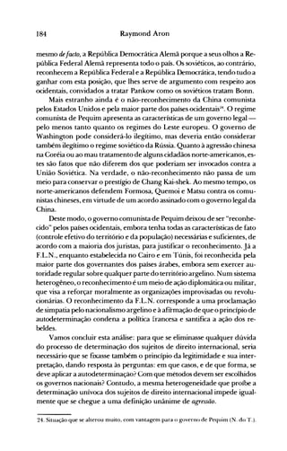 184 Raymond Aron
mesmo defacto, a República Democrática Alemã porque a seus olhos a Re­
pública Federal Alemã representa todo o país. Os soviéticos, ao contrário,
reconhecem a República Federal e a República Democrática, tendo tudo a
ganhar com esta posição, que lhes serve de argumento com respeito aos
ocidentais, convidados a tratar Pankow como os soviéticos tratam Bonn.
Mais estranho ainda é o não-reconhecimento da China comunista
pelos Estados Unidos e pela maior parte dos países ocidentais~4. O regime
comunista de Pequim apresenta as características de um governo legal­
pelo menos tanto quanto os regimes do Leste europeu. O governo de
Washington pode considerá-lo ilegítimo, mas deveria então considerar
também ilegítimo o regime soviético da Rússia. Quanto à agressão chinesa
na Coréia ou ao mau tratamento de alguns cidadãos norte-americanos, es­
tes são fatos que não diferem dos que poderiam ser invocados contra a
União Soviética. Na verdade, o não-reconhecimento não passa de um
meio para conservar o prestígio de Chang Kai-shek. Ao mesmo tempo, os
norte-americanos defendem Formosa, Quemoi e Matsu contra os comu­
nistas chineses, em virtude de um acordo assinado com o governo legal da
China.
Deste modo, o governo comunista de Pequim deixou de ser "reconhe­
cido" pelos países ocidentais, embora tenha todas as características de fato
(controle efetivo do território e da população) necessárias e suficientes, de
acordo com a maioria dos juristas, parajustificar o reconhecimento. Já a
F.L.N., enquanto estabelecida no Cairo e em Túnis, foi reconhecida pela
maior parte dos governantes dos países árabes, embora sem exercer au­
toridade regular sobre qualquer parte do território argelino. Num sistema
heterogêneo, o reconhecimento é um meio de ação diplomática ou militar,
que visa a reforçar moralmente as organizações improvisadas ou revolu­
cionárias. O reconhecimento da F.L.N. corresponde a uma proclamação
de simpatia pelo nacionalismo argelino e à afirmação de que o princípio de
autodeterminação condena a política francesa e santifica a ação dos re­
beldes.
Vamos concluir esta análise: para que se eliminasse qualquer dúvida
do processo de determinação dos sujeitos de direito internacional, seria
necessário que se fIXasse também o princípio da legitimidade e sua inter­
pretação, dando resposta às perguntas: em que casos, e de que forma, se
deve apiicar a autodeterminação? Com que métodos devem ser escoihidos
os governos nacionais? Contudo, a mesma heterogeneidade que proíbe a
determinação unívoca dos sujeitos de direito internacional impede igual­
mente que se chegue a uma definição unânime de agressão.
24. Situação que se alterou muito, com vantagenl para o governo de Pequim (N. do T.).
 