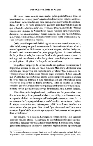 185Paz e Guerra Entre as Nações
São numerosas e complexas as razões pelas quais falharam todas as
tentativas de definir agressã025
• As atitudes dos diversos Estados a este res­
peito foram influenciadas, em cada caso, por considerações de oportuni­
dade. Em 1945, os norte-americanos queriam introduzir tal definição (a
que tinha sido elaborada pela Conferência de Desarmamento de 1933) no
Estatuto do Tribunal de Nüremberg, mas os russos se opuseram obstina­
damente. Dez anos mais tarde, foram os russos que, nas Nações Unidas,
quiseranl definir agressão, nlas nesse intervalo os norte-anlericanos se ha­
vianl tornado contrários à medida.
Creio que é impossível definir agressão - um exercício que seria,
aliás, inútil, qualquer que fosse o caráter do sistema internacional. Com o
termo "agressão" os diplomatas, os juristas e simples cidadãos designam,
de modo mais ou menos confuso, o emprego ilegítimo, direto ou indireto,
da força. Ora, as relações entre os Estados não permitem encontrar cri­
térios genéricos e abstratos à luz dos quais se possa distinguir entre o em­
prego legítimo e ilegítimo da força de modo evidente.
Se qualquer emprego da força armada, em qualquer circunstância, é
ilegítimo, a ameaça do seu uso não o é menos. Mas, como identificar uma
ameaça que não precisa ser explícita para ser eficaz? Que direitos se de­
vem reconhecer ao Estado que é (ou sejulga) ameaçado? É bem verdade
que a Carta das Nações Unidas proíbe tanto o emprego quanto a ameaça
da força, mas essa fórmula é pura hipocrisia: sem um tribunal que possa
resolver os desacordos de forma eqüitativa, todos os Estados só contam
com seus próprios meios para obterjustiça; nenhum subscreve autentica­
mente a tese de que a ameaça a serviço de uma causajusta é, em si, culposa.
Além disto, seria simples demais considerar só a força armada e o uso
direto desta força. Se se pretende elaborar um código penal internacional,
será preciso definir os crimes qne os Estados podem cometer, além do cri­
me extremo do "emprego da força armada": os diversos meios de coação e
de ataque - econômicos, psicológicos, políticos - devem também ser
cóndenados. Mas, que procedimentos de "pressão econômica" devem ser
tornados ilegais? Até que ponto a propaganda é criminosa e até que ponto
deve ser tolerada?
Em resumo, num sistema homogêneo é impossível definir agressão
porque o recurso à força (ou a ameaça do uso da força) está ligado intrinse­
camente às relações entre Estados independentes. E num sistema hetero­
gêneo esta definição é impossível porque os regimes que se opõem vivem
25. Há um estudo pormenorizado das tentativas de definir agressão na Sociedade das
Nações e na ONU: o livro de Eugene Aroneanu, La De/inifioll de I'AK'"f.üon. Paris, 19~)H.
 