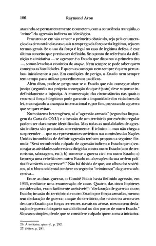 186 Raymond Aron
atacando-se permanentemente e cometem, com a consciência tranqüila, o
"crime" da agressão indireta ou ideológica.
Procurou-se em vão vencer o primeiro obstáculo, seja pela enumera­
ção das circunstâncias nas quais o emprego da força seria legítimo, seja em
termos gerais. Se o uso da força é legal no caso de legítima defesa, é este
último conceito que precisa ser definido. Se o ponto de referência da defi­
nição é a iniciativa - se agressor é o Estado que disparou o primeiro tiro
-, somos levados à casuística do ataque. Nem senlpre se pode saber quem
começou as hostilidades. E quem as começou nem sempre é quem pertur­
bou inicialmente a paz. Em condições de perigo, o Estado nem sempre
tem tempo para utilizar procedimentos pacíficos.
Além disto, pode-se perguntar se o Estado que não consegue obter
justiça (segundo sua própria concepção do que é justo) deve suportar in­
definidamente a injustiça. A enumeração das circunstâncias nas quais o
recurso à força é ilegítimo pode garantir a impunidade dos violadores da
lei, encorajando a anarquia internacional e, por fim, provocando a guerra
que se quer evitar.
Num sistema heterogêneo, só a "agressão armada" (segundo a lingua­
gem da Carta da O~U) e a invasão de um território por exército regular
podem ser claramente identificadas. Mas todas as modalidades de agres­
são indireta são praticadas correntemente. É irônico - mas não chega a
surpreender - que os representantes soviéticos nas comissões das Nações
Unidas incumbidas de definir agressão tenham proposto a seguinte fór­
mula: "Será reconhecido culpado de agressão indireta o Estado que: a) en­
corajar as atividades subversivas dirigidas contra outro Estado (atos de ter­
rorismo, sabotagem, etc.); b) somente a guerra civil em outro Estado; c)
favoreça uma rebelião em outro Estado ou alterações da sua ordem polí­
tica favoráveis ao agressor26
." Não há dúvida de que, aos olhos dos soviéti­
cos, só o bloco ocidental conhece os segredos "criminosos" da guerra sub­
versIva...
Entre as duas guerras, o Comitê Politis havia oefinido agressão, em
1933, mediante uma enumeração de casos. Quatro, das cinco hipóteses
consideradas, eram facilmente aceitáveis27
: "declaração de guerra a outro
Estado; invasão do território de outro Estado por forças armadas, mesmo
sem declaração de guerra; ataque do território, dos navios ou aeronaves
àe outro Estaào, por forças terrestres, navais ou aéreas, mesmo sem decla­
ração de guerra; bloqueio naval do litoral ou dos portos de outro Estado."
São casos simples, desde que se considere culpado quem toma a iniciativa.
26. Aronkanu, OPU5 cit., p. 292.
27. Ibidem, p. 281.
 