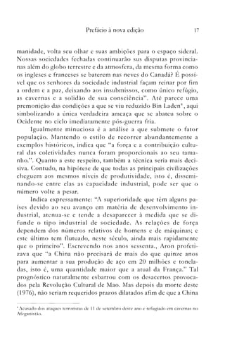 17Prefácio à nova edição
manidade, volta seu olh.ar e suas ambições para o espaço sideral.
Nossas sociedades fechadas continuarão sus disputas provincia­
nas além do globo terrestre e da atmosfera, da mesma forma como
os ingleses e franceses se baterem nas neves do Canadá? É possí­
vel que os senhores da sociedade industrial façam reinar por fim
a ordem e a paz, deixando aos insubmissos, como único refúgio,
as cavernas e a solidão de sua consciência". Até parece uma
premonição das condições a que se viu reduzido Bin LadenK
, aqui
simbolizando a única verdadeira ameaça que se abateu sobre o
Ocidente no ciclo imediatamente pós-guerra fria.
Igualmente minuciosa é a análise a que submete o fator
população. Mantendo o estilo de recorrer abundantemente a
exemplos históricos, indica que "a força e a contribuição cultu­
ral das coletividades nunca foram proporcionais ao seu tama­
nho.". Quanto a este respeito, também a técnica seria mais deci­
siva. Contudo, na hipótese de que todas as principais civilizações
cheguem aos mesmos níveis de produtividade, isto é, dissemi­
nando-se entre elas as capacidade industrial, pode ser que o
número volte a pesar.
Indica expressamente: "A superioridade que têm alguns pa­
íses devido ao seu avanço em matéria de desenvolviniento in­
dustrial, atenua-se e tende a desaparecer à medida que se di­
funde o tipo industrial de sociedade. As relações de força
dependem dos números relativos de homens e de máquinas; e
este último tem flutuado, neste século, ainda mais rapidamente
que o primeiro". Escrevendo nos anos sessenta., Aron profeti­
zava que "a China não precisará de mais do que quinze anos
para aumentar a sua produção de aço em 20 milhões e tonela­
das, isto é, uma quantidade maior que a atual da França." Tal
prognóstico naturalmente esbarrou com os desacertos provoca­
dos pela Revolução Cultural de Mao. Mas depois da morte deste
(1976), não seriani requeridos prazos dilatados afim de que a China
~ Acusado dos ataques terroristas de 11 de setembro deste ano e refugiado em cavernas no
Afeganis tào.
 
