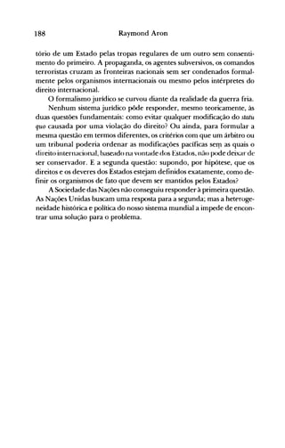 188 Raymond Aron
tório de um Estado pelas tropas regulares de um outro sem consenti­
mento do primeiro. A propaganda, os agentes subversivos, os comandos
terroristas cruzam as fronteiras nacionais sem ser condenados formal­
mente pelos organismos internacionais ou mesmo pelos intérpretes do
direito internacional.
O formalismo jurídico se curvou diante da realidade da guerra fria.
Nenhum sistema jurídico pôde responder, mesmo teoricamente, às
duas questões fundamentais: como evitar qualquer modificação do statu
quo causada por uma violação do direito? Ou ainda, para formular a
mesma questão em termos diferentes, os critérios com que um árbitro ou
um tribunal poderia ordenar as modificações pacíficas serp as quais o
direito internacional, baseado na vontade dos Estados, não pode deixar de
ser conservador. E a segunda questão: supondo, por hipótese, que os
direitos e os deveres dos Estados estejam definidos exatamente, como de­
finir os organismos de fato que devem ser mantidos pelos Estados?
A Sociedade das Nações não conseguiu responder à primeira questão.
As Nações Unidas buscam uma resposta para a segunda; mas a heteroge­
neidade histórica e política do nosso sistema mundial a impede de encon­
trar uma solução para o problema.
 