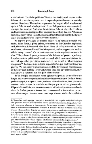 190 Raymond Aron
é verdadeiro: "In alI the politics of Greece, the anxiety with regard to the
balance of power is apparent, and is expressly pointed out to us, even by
ancient historians. Thucydides represents the league which was formed
against Athens, and which produced the Peloponesian war, as entirely
owing to this principe. And after the decline ofAthens, when the Thebans
and Lacedemonians disputed for sovereignty, we find that the Athenians
(as welI as many other Republics) always threw themselves into the lighter
scale, and endeavoured to preserve the balence.:!"
O império persa agia do mesmo modo: "The Persian monarch was
realIy, in his force, a petty prince, compared to the Graecian republics;
and, therefore, it behoved him, from views of safety more than from
emulation, to interest himself in their quarrels, and to support the weaker
side in every contest"3. Os sucessores de Alexandre seguiram a mesma li­
nha: "They showed great jealousy of the balance of power; a jealousy
founded on true politics and prudence, and which preserved distinct for
several ages the partition made after the death of that famous
conqueror"". Pertencem ao sistema as populações.que podem intervir na
guerra. "As the Eastern princes considered the Greeks and Macedonians
as the only real military force with whom they had any intercourse, they
kept always a watchful eye that part of the world..-'"
Se os antigos passam por haver ignorado a política do equilíbrio de
forças, isto se deve à espantosa história do império romano. De fato, Roma
pôde subjugar, um após o outro, todos os seus adversários, sem que estes
tivessem sido capazes de concluir as alianças que os teriam preservado.
Filipe da Macedônia permaneceu na neutralidade até o nlomento das vi­
tórias de Aníbal, para então concluir com o vencedor, imprudentemente,
uma aliança cujas cláusulas eram mais imprudentes ainda. As repúblicas
2. "Em toda a política grega, transparece a ansiedade com respeito ao equilíbrio de po­
der. que nos é indicada expressanlente. InesnlO pelos historiadores da Antiguidade. Tucí­
dides nlostra que a liga que se fOrIllOU contra Atenas. e que provocou a (;uerra do Pelopo­
neso, se baseava inteiramente neste princípio. E depois do declínio de Atenas, quando os
tebanos e lacedemônios disputaram a soberania, vemos os atenienses, como muitas ou­
tras repúblicas, se aliarem sempre ao lado mais fraco, para preservar o equilíbrio."
3. "O monarca persa el'a realmente um príncipe sem importância, comparado com as
repúblicas gregas; por isto lhe convinha, mais por razões de segurança do que por emula­
ção, intervir em suas disputas e apoiar o lado mais fraco em todas as pendências."
4. "Os sucessores de Alexandre demonstraram grande interesse no equilíbrio do poder:
um interesse fundado na verdadeira política e prudência, e que preservou durante vários
séculos a partição do império efetuada após a morte do famoso conquistador."
5. "Os príncipes orientais consideravam os gregos e os macedônios a única força militar
efetiva com que tinham qualquer contato, e por isto mantiveram sempre olhos vigilantes
sobre aquela região."
 