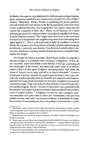 191Paz e Guerra Entre as Nações
de Rodes e dos aqueus, cuja sabedoria foi celebrada pelos antigos historia­
dores, prestaram assistência aos romanos nas suas guerras contra Filipe e
Antíoco. "Massinissa, Attalus, Prusias, in gratifying the private passions,
were alI ofthem the instruments ofthe Roman greatness, and never seem
to have suspected that they were forging their own chains, when they ad­
vanced the conquests of their ally"6. Hiero, rei de Siracusa, foi o único
príncipe que parece ter compreendido o princípio do equilíbrio de forças,
durante a história romana: "Nor ought such a force ever to be trown into
one hand as to incapacitate the neighbouring states from defending their
rights against it"7. Esta é a fórmula mais simples do equilíbrio: nenhum
Estado deve possuir uma força tal que os Estados vizinhos sejam incapazes
de defender, contra ele, seus direitos. Uma fórmula fundada sobre o com­
mon seme and obvious reasoning, simples demais para haver escapado à per­
cepção dos antigos.
Em função do mesmo princípio, David Hume analisa em seguida o
sistema europeu e a rivalidade entre a França e a Inglaterra. "A new po­
wer succeded, more formidable to the liberties of Europe, possessing alI
the advantages of the former; and labouring under none of its defects,
expect a share of that spirit of bigotry and persecution, with which the
house of Austria was so long, and still is, so much infatuated.K
" Contra a
monarquia francesa, vitoriosa em quatro guerras dentre cinco, que con­
tudo não ampliou grandemente seu domínio nem adquiriu uma hegemo­
nia total na Europa (total ascendant over Europe), a Inglaterra se manteve
no primeiro lugar. Hoje, não se lê sem divertimento a crítica feita por Hu­
me à política inglesa. Diz ele: "we seem to have been more possessed with
the ancient Greek spirit ofjealous emulation than actuated by the prudent
views oI' modern politics.~'" A Inglaterra continuou, sem vantagem, gt.Ier­
ras começadas com justa razão (e talvez por necessidade), mas que teria
podido concluir mais cedo, nas mesmas condições. A hostilidade da Ingla­
terra contra a França passa por certa, em qualquer circunstância, e os alia­
6. "Massinissa, Atala, Prusias, foram todas instrumentos da grandeza romana, gratifi­

cando sua paixão; parece que nunca suspeitaram que estavam forjando os próprios gri­

lhões, ao promover as conquistas do seu aliado."

7." "Ninguém deve ter uma força tal que incapacite os Estados vizinhos de defender seus

direitos contra ele."

8. "Surgiu uma nova potência, mais ameaçadora das liberdades da Europa, com todas as
vantagens da que a precedera e nenhum dos seus defeitos - exceção feita de uma parte
daquele espírito de intolerància e de persef.{lliçáo ('oln que a Casa da Áustria estivera enfa­
tuada durante tanto tempo, como a"inda hqje."
9. "Parecemos mais animados com o antigo espírito helênico de emulação do que com a
perspectiva prudente da política moderna."
 