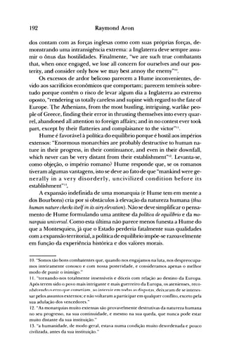 ••
192 Raymond Aron
dos contam com as forças inglesas como com suas próprias forças, de­
monstrando uma intransigência extrema: a Inglaterra deve sempre assu­
mir o ônus das hostilidades. Finalmente, "we are such true combatants
that, when once engaged, we lose alI concern for ourselves and our pos­
terity, and consider only how we may best annoy the enemy"lO.
Os excessos de ardor belicoso parecem a Hume inconvenientes, de­
vido aos sacrifícios econômicos que comportam; parecem temíveis sobre­
tudo porque contêm o risco de levar algum dia a Inglaterra ao extremo
oposto, "rendering us totally careless and supine with regard to the fate of
Europe. ~he Athenians, from the most bustling, intriguing, warlike peo­
pIe of Greece, finding their error in thrusting themselves into every quar­
reI, abandoned alI attention to foreign affairs; and in no contest ever took
part, except by their flatteries and complaisance to the victor"11.
Hume é favorável à política do equilíbrio porque é hostil aos impérios
extensos: "Enormous monarchies are probably destructive to human na­
ture in their progress, in their continuance, and even in their downfall,
which never can be very distant from their establishment"12. Levanta-se,
como objeção, o império romano? Hume responde que, se os romanos
tiveram algumas vantagens, isto se deve ao fato de que "mankind were ge­
nerally in a very disorderly, uncivilized condition before its
establishment"I :~.
A expansão indefinida de uma monarquia (e Hume tem em mente a
dos Bourbons) cria por si obstáculos à elevação da natureza humana (thus
human ruzture checks itselfin its airy elevation). Não se deve simplificar o pensa­
mento de Hume formulando uma antítese da política de equilíbrio e da mo­
ruzrquia universal. Como esta última não parece menos funesta a Hume do
que a Montesquieu, já que o Estado perderia fatalmente suas qualidades
com a expansão territorial, a política de equilíbrio impõe-se razoavelmente
em função da experiência histórica e dos valores morais.
10. "Somos tão bons combatentes que, quando nos engajamos na luta, nos despreocupa­
mos inteiramente conosco e com nossa posteridade, e consideramos apenas o melhor
modo de punir o inimigo."
11. "tornando-nos totalmente insensíveis e dóceis com relação ao destino da Europa.
Após terem sido o povo mais intrigante e mais guerreiro da Europa, os atenienses, reco­
nhpíPnno o prro 01JP íomptl;:lm ;:l() lntprvlr pm ton;:l,;:1, nl,nllt;:1, nPl'X;:1r;:1m np ,p intprp,­---- - - - - - - - - - I - - } - - - - - 1- __ o -} .- - - - - - - - - - - - - - - - - - - - - - - ­
sar pelos assuntos externos; e não voltaram a participar em qualquer conflito, exceto pela
sua adulação dos vencedores."
12. "As monarquias muito extensas são provavelmente destrutivas da natureza humana
no seu progresso, na sua continuidade, e mesmo na sua queda, que nunca pode estar
muito distante da sua instituição."
13. "a humanidade, de modo geral, estava numa condição muito desordenada e pouco
civilizada, antes da sua instituição."
 