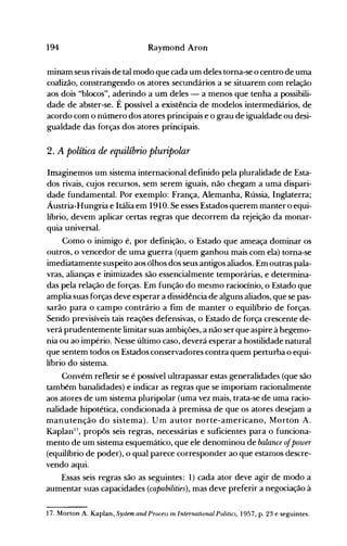 194 Raymond Aron
minam seus rivais de tal modo que cada um deles torna-se o centro de uma
coaiizão, constrangendo os atores secundários a se situarem com relação
aos dois "blocos", aderindo a um deles - a menos que tenha a possibili­
dade de abster-se. É possível a existência de modelos intermediários, de
acordo com o número dos atores principais e o grau de igualdade ou desi­
gualdade das forças dos atores principais.
2. A política de equilíbrio pluripolar
Imaginemos um sistema internacional definido pela pluralidade de Esta­
dos rivais, cujos recursos, sem serem iguais, não chegam a uma dispari­
dade fundamental. Por exemplo: França, Alemanha, Rússia, Inglaterra;
Áustria-Hungria e Itália em 1910. Se esses Estados querem manter o equi­
líbrio, devem aplicar certas regras que decorrem da rejeição da monar­
quia universal.
Como o inimigo é, por definição, o Estado que ameaça dominar os
outros, o vencedor de uma guerra (quem ganhou mais com ela) torna-se
imediatamente suspeito aos ólhos dos seus antigos aliados. Em outras pala­
vras, alianças e inimizades são essencialmente temporárias, e determina­
das pela relação de forças. Em função do mesmo raciocínio, o Estado que
amplia suas forças deve esperar a dissidência de alguns aliados, que se pas­
sarão para o campo contrário a fim de manter o equilíbrio de forças.
Sendo previsíveis tais reações defensivas, o Estado de força crescente de­
verá prudentemente limitar suas ambições, a não ser que aspire à hegemo­
nia ou ao império. Nesse último caso, deverá esperar a hostilidade natural
que sentem todos os Estados conservadores contra quem perturba o equi­
líbrio do sistema.
Convém refletir se é possível ultrapassar estas generalidades (que são
tamhém banalidades) e indicar as regras que se imporiam racionalmente
aos atores de um sistema pluripolar (uma vez mais, trata-se de uma racio­
nalidade hipotética, condicionada à premissa de que os atores desejam a
manutenção do sistema). Um autor norte-americano, Morton A.
Kaplan17
, propôs seis regras, necessárias e suficientes para o funciona­
mento de um sistema esquemático, que ele denominou de balance o/power
(equilíbrio de poder), o qual parece corresponder ao que estamos descre­
vendo aqui.
Essas seis regras são as seguintes: 1) cada ator deve agir de modo a
aumentar suas capacidades (capabilities), mas deve preferir a negociação à
17. Morton A. Kaplan, System and Process in International Politics, 1957, p. 23 e seguintes.
 
