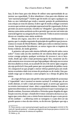 195Paz e Guerra Entre as Nações
luta; 2) deve lutar para não deixar de utilizar uma oportunidade de au­
mentar sua capacidade; 3) deve abandonar a luta para não eliminar um
"ator nacional principal"18; 4) deve agir de modo a se opor a qualquer coa­
lizão ou ator individual que tenda a assumir posição de predominância
com relação ao resto do sistema; 5) deve agir de modo a obrigar (constrain)
os atores que aceitem um princípio supranacional de organização; 6) deve
permitir aos atores nacionais, vencidos ou "obrigados", que participem do
sistema como sócios aceitáveis ou deve permitir que um ator até então não
essencial ingresse na categoria de ator essencial. Todos os atores essenciais
devem ser tratados como sócios aceitáveis.
Destas seis regras, uma deve ser abandonada imediatamente - a
quarta, que é a simples expressão do princípio de equilíbrio (quejá encon­
tramos no ensaio de David Hume), válido para todos os sistemas interna­
cionais. Interpretadas literalmente, as outras regras não se impõem de
forma evidente, de modo genérico.
A primeira vale para todo sistema definido pela luta de todos contra
todos19
• Como cada um dos membros de um sistema deste tipo só pode
contar consigo próprio, qualquer acréscimo de recursos é, em si, bem­
vindo, desde que tudo o mais permaneça igual. Ora, raramente um Es­
tado aumenta seus recursos sem que haja qualquer alteração nos recursos
dos seus aliados ou rivais, ou na atitude de uns e de outros. Que a negocia­
ção seja preferível à luta pode passar por um postulado de política razoá­
vel, comparável ao que propõe o menor esforço possível para um rendi­
mento econômico dado (em termos de produção ou de renda). Este pos­
tulado exige que se abstraia o amor-próprio ou o desejo de glória dos
atores.
Já a regra de lutar para não perder uma oportunidade de acrescentar
à "capacidade" não é razoável ou mesmo racional. É verdade que, de um
modo abstrato, se tudo o mais permanece igual, os atores que aparecem
no cenário internacional visam obter a capacidade máxima. Contudo, se
quisermos determinar as circunstâncias precisas em que é racional que um
Estado combata, ficaremos reduzidos a fórmulas quase despidas de signi­
ficação concreta, do tipo: o Estado deve tomar a iniciativa da luta se as van­
tagens que conta obter com a vitória forem maiores do que o custo prová­
vel do combate - a diferença en(re as vantagens e o custo deve ser tão
grande quanto o risco da não-vitória, ou da derrota. Qualquer que seja a
18. Neste sistema, o ator nacional principal é aquele que em linguagem corrente se cha­
maria de "grande potência": o Estado que dispõe de tais forças que passa a constituir um
dos elementos essenciais do sistema em equilíbrio.
19. Ibidem, p. 23.
 