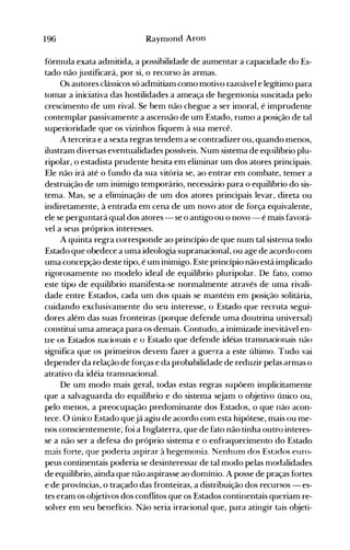196 Raymond Aron
fórmula exat.a admitida, a possibilidade de aumentar a capacidade do Es­
tado não justificará, por si, o recurso às armas.
Os autores clássicos só admitiam como motivo razoável e legítimo para
tomar a iniciativa das hostilidades a ameaça de hegemonia suscitada pelo
crescimento de um rival. Se bem não chegue a ser imoral, é imprudente
contemplar passivamente a ascensão de um Estado, rumo a posição de tal
superioridade que os vizinhos fiquem à sua mercê.
A terceira e a sexta regras tendem a se contradizer ou, quando menos,
ilustram diversas eventualidades possíveis. Num sistema de equilíbrio plu­
ripolar, o estadista prudente hesita em eliminar um dos atores principais.
Ele não irá até o fundo da sua vitória se, ao entrar em combate, temer a
destruição de um inimigo temporário, necessário para o equilíbrio do sis­
tema. Mas, se a eliminação de um dos atores principais levar, direta ou
indiretamente, à entrada em cena de um novo ator de força equivalente,
ele se perguntará qual dos atores - se o antigo ou o novo - é mais favorá­
vel a seus próprios interesses.
A quinta regra corresponde ao princípio de que num tal sisterna todo
Estado que obedece a uma ideologia supranacional, ou age de acordo com
uma concepção deste tipo, é um inimigo. Este princípio não está implicado
rigorosamente no modelo ideal de equilíbrio pluripolar. De fato, como
este tipo de equilíbrio manifesta-se normalmente através de uma rivali­
dade entre Estados, cada um dos quais se mantém em posição solitária,
cuidando exclusivamente do seu interesse, o Estado que recruta segui­
dores além das suas fronteiras (porque defende uma doutrina universal)
constitui uma ameaça para os demais. Contudo, a inimizade inevitável en­
tre os Estados nacionais e o Estado que defende idéias transnacionais não
significa que os primeiros devem fazer a guerra a este último. Tudo vai
depender da relação de forças e da probabilidade de reduzir pelas armas o
atrativo da idéia transnacional.
De um modo mais geral, todas estas regras supõem irnplicitamente
que a salvaguarda do equilíbrio e do sistema sejam o objetivo único ou,
pelo menos, a preocupação predominante dos Estados, o que não acon­
tece. O único Estado quejá agiu de acordo com esta hipótese, mais ou me­
nos conscientemente; foi a Inglaterra, que de fato não tinha outro interes­
se a não ser a defesa do próprio sistema e o enfraquecimento do Estado
mais forte, que poderia aspirar à hegemonia. Nenhum dos Estados euro­
peus continentais poderia se desinteressar de tal modo pelas ITlodalidades
de equilíbrio, ainda que não aspirasse ao domínio. A posse de praças fortes
e de províncias, o traçado das fronteiras, a distribuição dos recursos - es­
tes eram os objetivos dos conflitos que os Estados continentais queriam re­
solver em seu benefício. Não seria irracional que, para atingir tais objeti­
 