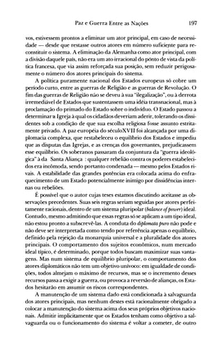 197Paz e Guerra Entre as Nações
vos, estivessem prontos a eliminar um ator principal, em caso de necessi­
dade - desde que restasse outros atores em número suficie.nte para re­
constituir o sistema. A eliminação da Alemanha como ator principal, com
a divisão daquele país, não era um ato irracional do pónto de vista da polí­
tica francesa, que via assim reforçada sua posição, sem reduzir perigosa­
mente o número dos atores principais do sistema.
A política puramente nacional dos Estados europeus só cobre um
período curto, entre as guerras de Religião e as guerras de Revolução. O
fim das guerras de Religião não se deveu à sua "ilegalização", ou à derrota
irremediável de Estados que sustentassem uma idéia transnacional, mas à
proclamação do primado do Estado sobre o indivíduo. O Estado passou a
determinara Igreja à qual os cidadãos deveriam aderir, tolerando os dissi­
dentes sob a condição de que sua escolha religiosa fosse assunto estrita­
mente privado. A paz européia do séculoXVl1 foi alcançada por uma di­
plomacia complexa, que restabeleceu o equilíbrio dos Estados e impediu
que as disputa~ das Igrejas, e as crenças dos governantes, prejudicassem
esse equilíbrio. Os soberanos passaram da conjuntura da "guerra ideoló­
gica" à da Santa Aliança : qualquer rebelião contra os poderes estabeleci­
dos era incômoda, sendo portanto condenada - mesmo pelos Estados ri­
vais. A estabilidade das grandes potências era colocada acima do enfra­
quecimento de um Estado potencialmente inimigo por dissidências inter­
nas ou rebeliões.
É possível que o autor cujas teses estamos discutindo aceitasse as ob­
servações precedentes. Suas seis regras seriam seguidas por atores perfei­
tamente racionais, dentro de um sistema pluripolar (balance ofpower) ideal.
Contudo, mesmo admitindo que essas regras só se aplicam a um tipo ideal,
não estou pronto a subscrevê-las. A conduta do diplomata puro não pode e
não deve ser interpretada como tendo por referência apenas o equilíbrio,
definido pela rejeição da monarquia universal e a pluralidade dos atores
principais. O comportamento dos sujeitos econômicos, num mercado
ideal típico, é determinado, porque todos buscam maximizar suas vanta­
gens. Mas num sistema de equilíbrio pluripolar, o comportamento dos
atores diplomáticos não tem um objetivo unívoco: em igualdade de condi­
ções, todos almejam o máximo de recursos, mas se o incremento desses
recursos passa a exigir a guerra, ou provoca a reversão de alianças, os Esta­
dos hesitarão em assumir os riscos correspondentes.
A manutenção de um sistema dado está condicionada à salvaguarda
dos atores principais, mas nenhum destes está racionalmente obrigado a
colocar a manutenção do sistema acima dos seus próprios objetivos nacio­
nais. Admitir implicitamente que os Estados tenham como objetivo a sal­
vaguarda ou o funcionamento do sistema é voltar a cometer, de outro
 