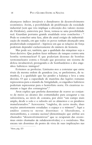 18 PAZ E GUERRA ENTRE AS NAÇÕES
alcançasse índices invejáveis e duradouros de desenvolvimento
econômico. Assim, a possibilidade de proliferação da sociedade
industrial (sem que isto implique a absorção dos valores morais
do Ocidente), entrevista por Aron, tornou-se uma possibilidade
real. Guardam portanto grande atualidade estas conclusões : "
Pode-se conceber uma fase, além do atual estágio de industriali­
zação do mundo, em que todos os povos tenham alcançado uma
produtividade comparável - hipótese em que as relações de força
poderiam depender exclusivamente do número de homens.
Mas pode ser, também, que a qualidade das máquinas seja o
fator decisivo. Que podem fazer milhares de tanques contra uma
bomba ternlonuclear? E que poderiam dezenas de bombas
termonucleares contra o Estado que possuísse um sistema de
defesa invulnerável, protegendo-o de bombardeiros e dos enge­
nhos balísticos inimigos?
Evitemos as profecias. Limitemo-nos a constatar que entre
rivais da mesma ordem de grandeza (ou, se preferirmos, de ta­
manho), é a qualidade que faz pender a balança e leva a uma
decisão. O que a capacidade de manobra das legiões romanas
representou para o mundo da Antigüidade, os engenhos balísticos
poderiam representar para o hemisfério norte. Os cientistas to­
maram o lugar dos estrategistas".9
Aron explica que preferiu denominar de recursos ao conjun­
to de meios ao alcance das comunidades para assegurar a sua
subsistência, ao invés de economia, por abrir "um campo mais
amplo, desde o solo e o subsolo até os alimentos e os produtos
manufaturados." Acrescenta: "engloba, de certo modo, duas
noções anteriormente estudadas: o espaço e o número". Aqui a
análise centra-se nestas doutrinas: o liberalismo, o
mercantilismo, a economia nacional (denominação que atribui aos
chamados "desenvolvimentistas" que se ocuparam das econo­
mIas então chamadas de subdesenvolvidas) e o socialismo. IvIas
encara tais doutrinas do ponto de vista de suas implicações nas
l) 1dem, pág. 323
 