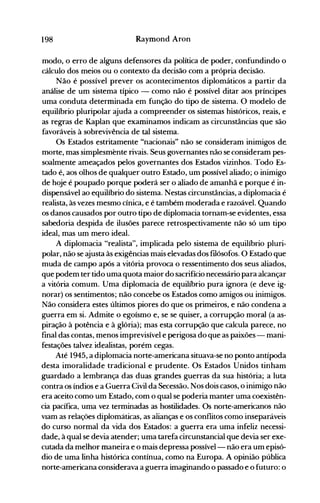 198 Raymond Aron
modo, o erro de alguns defensores da política de poder, confundindo o
cálculo dos meios ou o contexto da decisão com a própria decisão.
Não é possível prever os acontecimentos diplomáticos a partir da
análise de um sistema típico - como não é possível ditar aos príncipes
uma conduta determinada em função do tipo de sistema. O modelo de
equilíbrio pluripolar ajuda a compreender os sistemas históricos, reais, e
as regras de Kaplan que examinamos indicam as circunstâncias que são
favoráveis à sobrevivência de tal sistema.
Os Estados estritamente "nacionais" não se consideram inimigos de.
morte, mas simplesmente rivais. Seus governantes não se consideram pes­
soalmente ameaçados pelos governantes dos Estados vizinhos. Todo Es­
tado é, aos olhos de qualquer outro Estado, um possível aliado; o inimigo
de hoje é poupado porque poderá ser o aliado de amanhã e porque é in­
dispensável ao equilíbrio do sistema. Nestas circunstâncias, a diplomacia é
realista, às vezes mesmo cínica, e é também moderada e razoável. Quando
os danos causados por outro tipo de diplomacia tornam-se evidentes, essa
sabedoria despida de ilusões parece retrospectivamente não só um tipo
ideal, mas um mero ideal.
A diplomacia "realista", implicada pelo sistema de equilíbrio pluri­
polar, não se ajusta às exigências mais elevadas dos filósofos. O Estado que
muda de campo após a vitória provoca o ressentimento dos seus aliados,
que podem ter tido uma quota maior do sacrifício necessário para alcançar
a vitória comum. Uma diplomacia de equilíbrio pura ignora (e deve ig­
norar) os sentimentos; não concebe os Estados como amigos ou inimigos.
Não considera estes últimos piores do que os primeiros, e não condena a
guerra em si. Admite o egoísmo e, se se quiser, a corrupção moral (a as­
piração à potência e à glória); mas esta corrupção que calcula parece, no
final das contas, menos imprevisível e perigosa do que as paixões - mani­
festações talvez idealistas, porém cegas.
Até 1945, a diplomacia norte-americana situava-se no ponto antípoda
desta imoralidade tradicional e prudente. Os Estados Unidos tinham
guardado a lembrança das duas grandes guerras da sua história; a luta
contra os índios e a Guerra Civil da Secessão, Nos dois casos, o inimigo não
era aceito como um Estado, com o qual se poderia manter uma coexistên­
cia pacífica, uma vez terminadas as hostilidades. Os norte-americanos não
vIam as reiações diplomáticas, as alianças e os conflitos como inseparáveis
do curso normal da vida dos Estados: a guerra era uma infeliz necessi­
dade, à qual se devia atender; uma tarefa circunstancial que devia ser exe­
cutada da melhor maneira e o mais depressa possível- não era um episó­
dio de uma linha histórica contínua, como na Europa. A opinião pública
norte-americana considerava a guerra imaginando o passado e o futuro: o
 
