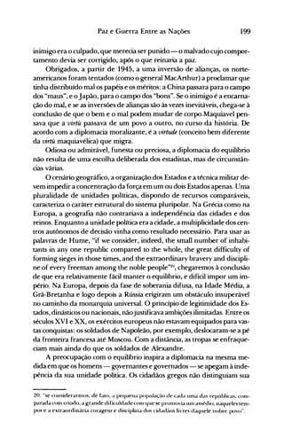 199Paz e Guerra Entre as Nações
inimigo era o culpado, que merecia ser punido- o malvado cujo compor­
tamento devia ser corrigido, após o que reinaria a paz.
Obrigados, a partir de 1945, a uma inversão de alianças, os norte­
americanos foram tentados (como o general MacArthur) a proclamar que
tinha distribuído maios papéis e os méritos: a China passara para o campo
dos "maus", e o Japão, para o campo dos "bons". Se o inimigo é a encarna­
ção do mal, e se as inversões de alianças são às vezes inevitáveis, chega-se à
conclusão de que o bem e o mal podem mudar de corpo.Maquiavel pen­
sava que a virtu passava de um povo a outro, no curso da história. De
acordo com a diplomacia moralizante, é a virtude (conceito bem diferente
da virtu maquiavélica) que migra.
Odiosa ou admirável, funesta ou preciosa, a diplomacia do equilíbrio
não resulta de uma escolha deliberada dos estadistas, mas de circunstân­
cias várias.
O cenário geográfico, a organização dos Estados e a técnica militar de­
vem impedir a concentração da força em um ou dois Estados apenas. Uma
pluralidade de unidades políticas, dispondo de recursos comparáveis,
caracteriza o caráter estrutural do sistema pluripolar. Na Grécia como na
Europa, a geografia não contrariava a independência das cidades e dos
reinos. Enquanto a unidade política era a cidade, a multiplicidade dos cen­
tros autônomos de decisão vinha como resultado necessário. Para usar as
palavras de Hume, "if we consider, indeed, the small number of inhabi­
tants in any one republic compared to the whole, the great difficulty of
forming sieges in those times, and the extraordinary bravery and discipli­
ne of every freeman among the noble people"20, chegaremos à conclusão
de que era relativamente fácil manter o equilíbrio, e difícil impor um im­
pério. Na Europa, depois da fase de soberania difusa, na Idade Média, a
Grã-Bretanha e logo depois a Rússia erigiram um obstáculo insuperável
no caminho da monarquia universal. O princípio de legitimidade dos Es­
tados, dinásticos ou nacionais, nãojustificava ambições ilimitadas. Entre os
séculos XVI e XX, os exércitos europeus não estavam equipados para vas­
tas conquistas: os soldados de Napoleão, por exemplo, deslocaram-se a pé
da fronteira francesa até Moscou. Com a distância, as tropas se enfraque­
ciam mais ainda do que os soldados de Alexandre.
A preocupação com o equilíbrio inspira a diplomacia na mesma me­
dida em que os homens - gqvernantes e governados - se apegam à inde­
pência da sua unidade política. Os cidadãos gregos não distinguiam sua
2(). "se considerarnH)s. de f~ltO. a pequena população de cada unla das repúblicas. con1­
parada conl o todo. a Krande dificuldade con1 que se pron10via un1 assédio. naqueles telll­
pos e a extraordinária corag-enl e disciplina dos cida<hlos livres daquele nobr~ povo".
 