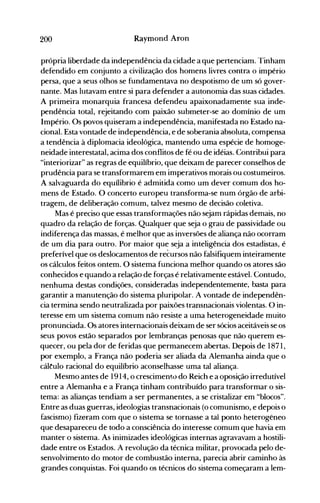 200 Raymond Aron
própria liberdade da independência da cidade a que pertenciam. Tinham
defendido em conjunto a civilização dos hon1ens livres contra o império
persa, que a seus olhos se fundamentava no despotismo de um só gover­
nante. Mas lutavam entre si para defender a autonomia das suas cidades.
A primeira monarquia francesa defendeu apaixonadamente sua inde­
pendência total, rejeitando com paixão submeter-se ao domínio de um
Império. Os povos quiseram a independência, manifestada no Estado na­
cional. Esta vontade de independência, e de soberania absoluta, compensa
a tendência à diplomacia ideológica, mantendo uma espécie de homoge­
neidade interestatal, acima dos conflitos de fé ou de idéias. Contribui para
"interiorizar" as regras de equilíbrio, que deixam de parecer conselhos de
prudência para se transformarem em imperativos morais ou costumeiros.
A salvaguarda do equílibrio é admitida como um dever comum dos ho­
mens de Estado. O concerto europeu transforma-se num órgão de arbi­
tragem, de deliberação comum, talvez mesmo de decisão coletiva.
Mas é preciso que essas transformações não sejam rápidas demais, no
quadro da relação de forças. Qualquer que seja o grau de passividade ou
indiferença das massas, é melhor que as inversões de aliança não ocorram
de um dia para outro. Por maior que seja a inteligência dos estadistas, é
preferível que os deslocamentos de recursos não falsifiquem inteiramente
os cálculos feitos ontem. O sistema funciona melhor quando os atores são
conhecidos e quando a relação de forças é relativamente estável. Contudo,
nenhuma destas condições, consideradas independentemente, basta para
garantir a manutenção do sistema pluripolar. A vontade de independên­
cia termina sendo neutralizada por paixões transnacionais violentas. O in­
teresse em um sistema comum não resiste a uma heterogeneidade muito
pronunciada. Os atores internacionais deixam de ser sócios aceitáveis se os
seus povos estão separados por lembranças penosas que não querem es­
quecer, ou pela dor de feridas que permanecem abertas. Depois de 1871,
por exemplo, a França não poderia ser aliada da Alemanha ainda que o
cáltulo racional do equilíbrio aconselhasse uma tal aliança.
Mesmo antes de 1914, o crescimento do Reich e a oposição irredutível
entre a Alemanha e a França tinham contribuído para transformar o sis­
tema: as alianças tendiam a ser permanentes, a se cristalizar em "blocos".
Entre as duas guerras, ideologias transnacionais (o comunismo, e depois o
fascismo) fiz~ram com que o sistema se tornasse a tal ponto heterogêneo
que desapareceu de todo a consciência do interesse comum que havia em
manter o sistema. As inimizades ideológicas internas agravavam a hostili­
dade entre os Estados. A revolução da técnica militar, provocada pelo de­
senvolvimento do motor de combustão interna, parecia abrir caminho às
grandes conquistas. Foi quando os técnicos do sistema começaram a lem­
 