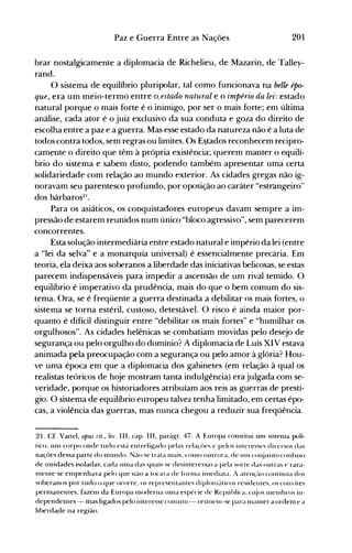 201Paz e Guerra Entre as Nações
brar nostalgicamente a diplomacia de Richelieu, de Mazarin, de Talley­
rand.
O sistema de equilíbrio pluripolar, tal como funcionava na belle épo­
que, era um meio-termo entre o.estado natural e o império da lei: estado
natural porque o mais forte é o inimigo, por ser o mais forte; em última
análise, cada ator é o juiz exclusivo da sua conduta e goza do direito de
escolha entre a paz e a guerra. Mas esse estado da natureza não é a luta de
todos contra todos, sem regras ou limites. Os E~tadosreconhecem recipro­
camente o direito que têm à própria existência; querem manter o equilí­
brio do sistema e sabem disto, podendo também apresentar uma certa
solidariedade com relação ao mundo exterior. As cidades gregas não ig­
noravam seu parentesco profundo, por oposição ao caráter "estrangeiro"
dos bárbaros21
•
Para os asiáticos, os conquistadores europeus davam sempre a im­
pressão de estarem reunidos num único "bloco agressivo", sem parecerem
concorrentes.
Esta solução intermediária entre estado natural e império da lei (entre
a "lei da selva" e a monarquia universal) é essencialmente precária. Em
teoria, ela deixa aos soberanos a liberdade das iniciativas belicosas, se estas
parecem indispensáveis para impedir a ascensão de um rival temido. O
equilíbrio é imperativo da prudência, mais do que o bem comum do sis­
tema. Ora, se é freqüente a guerra destinada a debilitar os mais fortes, o
sistema se torna estéril, custoso, detestável. O risco é ainda maior por­
quanto é difícil distinguir entre "debilitar os mais fortes" e "humilhar os
orgulhosos". As cidades helênicas se combatiam movidas pelo desejo de
segurança ou pelo orgulho do domínio? A diplomacia de Luís XIV estava
animada pela preocupação com a segurança ou pelo amor à glória? Hou­
ve uma época em que a diplomacia dos gabinetes (em relação à qual os
realistas teóricos de hoje mostram tanta indulgência) era julgada com se­
veridade, porque os h,istoriadores atribuíam aos reis as guerras de prestí­
gio. O sistema de equilíbrio europeu talvez tenha limitado, em certas épo­
cas, a violência das guerras, mas nunca chegou a reduzir sua freqüência.
21. Cf. Vattel, opus rit., liv. IH, capo IH, parágr. 47. A Europa constitui unl sistenla polí­
tico. unl corpo onde tudo está entrelig-ado pelas rela~'{)es e pelos interesses diversos das
nações dessa parte do nlllndo. Não se trata nlais. conlO outrora. de unl cOI~juntoconfuso
de unidades isoladas. cada unla das quais se desinteressa'a pela sorte das outras ~ rara­
Inente se enlpenhava pelo que não a tOGI'a de fonna ilnediata. A atenç:u) contínua dos
soberanos por tudo o que ocorre. os representantes diplolllé'll icos residentes. os convites
pernlanentes, fazenl da Europa Inoderna unlél espécie de Repúhlica. cl~jOS Inelnhros in­
dependentes - mas ligados pelo interesse conlUlll- reúnenl-se para 111anter a ordenl e a
liberdade na região.
 