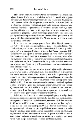 202 Raymond Aron
Meio-termo precário, o sistema tende permanentemente a se alterar,
seja na direção de um retorno à "lei da selva" seja no sentido do "império
universal", ou de uma "ordemjurídica". A dupla consciência de uma civili­
zação comum e da rivalidade permanente é, no fundo, contraditória. Se
predominar o senso de rivalidade, a guerra não pode ser expiada, e a di­
plomacia se desfaz. Se predominar o sentido da cultura comum, a tenta­
ção da unificação política ou da paz organizada se tornará irresistível. Por
que razão os gregos não uniam suas forças para abater o império persa,
em lugar de usá-las para se combater mutuamente? Por que motivo os eu­
ropeus não dominavam em conjunto a África e a Ásia, em vez de se arrui­
nar em lutas fratricidas?
É preciso notar que estas perguntas foram f~itas, historicamente, ex
post facto - depois dos acontecimentos aos quais se referem. Filipe e Ale­
xandre alcançaram, com a perda de autonomia das cidades, a grandeza
que a Grécia seria capaz de atingir, se unida. Foi Valéry, depois de 1918,
que constatou que a política européia parecia ter como objetivo confiar o
governo do Velho Continente a uma comissão norte-americana. Com
efeito, os europeus sempre reservaram o grosso das suas forças às guerras
disputadas entre si. Se os franceses enviaram grandes exércitos além-mar,
isto aconteceu na época em que disputavam em vão, aos nacionalismos,
suas últimas possessões.
É explicável que esta suposta aberração só seja considerada assim a
posteriori. Os Estados temem seus rivais e os povos temem seus vizinhos;
uns e outros querem dominar seu próximo bem mais do que desejam do­
minar terras longínquas ou populações estranhas. Os vastos imperios dos
espanhóis e dos ingleses foram conquistados devido à excepcional supe­
riodade militar dos conquistadores - estivessem estes motivados pelo es­
pírito de aventura, o gosto pelo ouro, pela procura do lucro ou pelo poder.
Quando não há tal superioridade, as guerras se desenrolam dentro da
mesma esfera de civilização. Os chineses e osjaponeses, da mesma forma
que os europeus, guerrearam principalmente entre si.
Talvez seja explicável, do ponto de vista psicológico, a nostalgia da di­
plomacia do equilíbrio, amoral e comedida; mas ela é vã, e essencialmente
retrospectiva. Os que têm saudade do tempo em que os diplomatas eram
indiferentes às idéias vivem evidentemente num sistema heterogêneo,
nunla idade de conflitos ideológicos. Os que adnliranl a cOillbinação sutil
de egoísmo nacional e respeito pelo equilíbrio são contemporâneos das lu­
tas entre postulantes .ao império, entre crenças temporais e espirituais, in­
separáveis dos Estados que se defrontam. Os que se maravilham com as
combinações sutis que a pluralidade de atores torna possíveis são os que
vivem num campo diplomático ocupado por blocos rígidos.
 