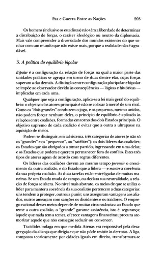 203Paz e Guerra Entre as Nações
Os homens (inclusive os estadistas) não têm a liberdade de determinar
a distribuição de forças, o caráter ideológico ou neutro da diplomacia.
Mais vale compreender a diversidade dos mundos existentes do que so­
nhar com um mundo que não existe mais, porque a realidade não é agra­
dável.
3. A política do equilíbrio bipolar
Bipolar é a configuração da relação de forças na qual a maior parte das
unidades políticas se agrupa em torno de duas dentre elas, cujas forças
superam a das demais. A distinção entre configuração pluripolar e bipolar
se impõe ao observador devido às conseqüências -lógicas e históricas ­
implicadas em cada uma.
Qualquer que seja a configuração, aplica-se a lei mais geral do equilí­
brio: o objetivo dos atores principais é não se colocar à mercê de um rival.
Como os "dois grandes" conduzem ojogo, e os pequenos, mesmo unidos,
não podem forçar nenhum deles, o princípio de equilíbrio é aplicado às
relações entre coalizões, formadas em torno dos dois Estados principais. O
objetivo supremo de cada coalizão é evitar que a outra a ultrapasse na
aquisição de meios.
Podem-se distinguir, em tal sistema, três categorias de atores (e não só
os "grandes" e os "pequenos", ou "satélites"): os dois líderes das coalizões;
os Estados que são obrigados a tomar partido, ingressando em uma delas;
e os Estados que podem e querem permanecer fora do conflito. Estes três
tipos de atores agem de acordo com regras diferentes.
Os líderes das coalizões devem ao mesmo tempo prevenir o cresci­
mento da outra coalizão, e do Estado que a lidera - e manter a coerência
da sua própria coalizão. As duas tarefas estão entreligadas de muitas ma­
neiras. Se um Estado muda de campo, ou declara sua neutralidade, a rela­
ção de forças se altera. No nível mais abstrato, os meios de que se utiliza o
líder para manter a coerência da sua coalizão pertenceOl a duas categorias:
uns tendem a proteger, outros a punir; uns asseguram vantagens aos alia­
dos, outros ameaçam com sanções os dissidentes e os traidores. O empre­
go racional desses meios depende de muitas circunstâncias: ao Estado que
teme a outra coalizão, o "grande" garante assistência, isto é, segurança;
àquele que nada tem a temer, oferece vantagens financeiras; .procura ate­
morizar aquele que não consegue seduzir ou convencer.
Tucídides indaga em que medida Atenas era responsável pela desa­
gregação da aliança que dirigia e que não pôde resistir às derrotas. A liga,
composta teoricamente por cidades iguais em direito, transformara-se
 