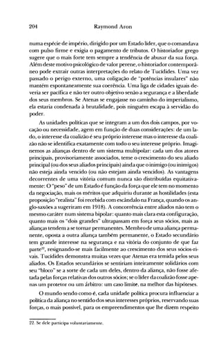 204 Raymond Aron
numa espécie de império, dirigido por um Estado líder, que o comandava
com pulso firme e exigia o pagamento de tributos. O historiador grego
sugere que o mais forte tem sempre a tendência de abusar da sua força.
Além deste motivo psicológico de valor perene, o historiador contemporâ­
neo pode extrair outras interpretações do relato de Tucídides. Uma vez
passado o perigo externo, uma coligação de "potências insulares" não
mantém espontaneamente sua coerência. Uma liga de cidades iguais de­
veria ser pacífica e não ter outro objetivo senão a segurança e a liberdade
dos seus membros. Se Atenas se engajasse no caminho do imperialismo,
ela estaria condenada à brutalidade, pois ninguém escapa à servidão do
poder.
As unidades políticas que se integram a um dos dois campos, por vo­
cação ou necessidade, agem em função de duas considerações: de um la­
do, o interesse da coalizão é seu próprio interesse mas o interesse da coali­
zão não se identifica exatamente com todo o seu interesse próprio. Imagi­
nemos as alianças dentro de um sistema multipolar: cada um dos atores
principais, provisoriamente associados, teme o crescimento do seu aliado
principal (ou dos seus aliados principais) ainda que o inimigo (ou inimigos)
não esteja ainda vencido (ou não estejam ainda vencidos). As vantagens
decorrentes de uma vitória comum nunca são distribuídas equitativa­
mente: O "peso" de um Estado é função da força que ele tem no momento
da negociação, mais os méritos que adquiriu durante as hostilidades (esta
proposição "realista" foi recebida com escândalo na França, quando os an­
glo-saxões a sugeriram em 1918). A concorrência entre aliados não tem o
mesmo caráter num sistema bipolar: quanto mais clara esta configuração,
quanto mais os "dois grandes" ultrapassam em força seus sócios, mais as
alianças tendem a se tornar permanentes. Membro de uma aliança perma­
nente, oposta a outra aliança também permanente, o Estado secundário
tem grande interesse na segurança e na vitória do conjunto de que faz
parte22
, resignando-se mais facilmente ao crescimento dos seus sócios-ri­
vais. Tucídides demonstra muitas vezes que Atenas era temida pelos seus
aliados. Os Estados secundários se sentiriam inteiramente solidários com
seu "bloco" se a sorte de cada um deles, dentro da aliança, não fosse afe­
tada pelas forças relativas dos outros sócios; se o líder da coalizão fosse ape­
nas unl protetor ou um árbitro: um caso limite, na melhor das hipóteses.
O mundo sendo como é, cada unidade política procura influ.enciar a
política da aliança no sentido dos seus interesses próprios, reservando suas
forças, o mais possível, para os empreendimentos que lhe dizem respeito
22. Se dele participa voluntariamente.
 