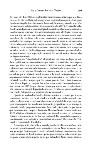 205Paz e Guerra Entre as Nações
diretamente. Em 1.959, os diplomatas franceses entendiam que a política
comum do bloco atlântico devia significar o apoio dos anglo-saxões à paci­
ficação da Argélia (tarefa à qual a França dedicava o grosso do seu exér­
cito, reduzindo substancialmente sua contribuição à üTAN). As dificulda­
des de uma diplomacia ou estratégia de coalizão, embora atenuadas den­
tro dos blocos permanentes, cimentados por uma ideologia comum ou
uma ameaça externa, são, no fundo, as mesmas: as diversas maneiras de
manobrar, de combater e de vencer não trazem iguais vantagens a todos
os aliados. Mesmo que estes estivessem de acordo sobre a estimativa dos
riscos e das oportunidades - o que nunca acontece, dada a incerteza das
estimativas -, teriam motivos racionais para controvérsia, uma vez que os
métodos possíveis, diplomáticos ou estratégicos, trazem para os aliados,
mesmo sinceros, uma repartição desigual dos sacrifícios imediatos e das
vantagens eventuais.
Quanto aos "não-alinhados", eles incluem em primeiro lugar as uni­
dades políticas externas ao sistema, que muitas vezes não têm motivo para
tomar partido, e que podem mesmo ter interesse numa guerra geral, que
enfraqueça os dois blocos beligerantes. Há duas hipóteses nas quais o Es­
tado externo ao sistema é levado por cálculo a intervir no conflito: ou ele
considera que a vitória de um dos campos lhe trará vantagens superiores
ao custo da assistência necessária para alcançar a vitória; ou então teme a
vitória de um dos campos, que lhe parece provável caso não intervenha.
Esta última hipótese projeta luz sobre uma possível motivação norte­
americana, em 1917 (o que não quer dizer que aquela intervenção não te­
nha tido outras causas). É possível que a intervenção dos persas, no fim da
C;uerra do Peloponeso, se explique do mesmo nlodo.
Quanto à escolha dos Estados dentro do sistema - tomar partido ou
permanecer neutro -, vai depender antes de mais nada (supondo que
todos tenham uma tendência básica à neutralidade) da segurança que
uma posição pode dar a cada um. A situação geográfica e os recursos pró­
prios do Estado pequeno são os dois fatores decisivos: não foi por acaso
que no momento em que o Pacto do Altântico Norte foi concluído, enl
1949, a Suíça e a Suécia, os dois países que não aderiram a ele, tinham os
dois exércitos mais fortes da Europa ocidental. Por outro lado, a potência
marítima não pode admitir a neutralidade de uma só ilha, como diz Thi­
baudet, comentando Tucídides.
A configuração pluripolar e a configuração bipolar só se opõem radi­
calmente quando consideradas como tipos puros. Num extremo, cada
ator principal é o inimigo e o possível sócio de todos os demais atores. No
outro extremo, só há dois atores principais, inimigos pela posição que
ocupam, se não o forem pelas idéias que defendem. Num caso as alianças
 