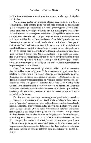 207Paz e Guerra Entre as Nações
indicará ao historiador o destino de um sistema dado, seja pluripolar
ou bipolar.
No máximo, podem-se observar alguns traços estruturais do sis­
tema bipolar. Este sistema pode não ser mais instável ou belicoso do
que o pluripolar, porém está mais sujeito à guerra geral. De fato, se to­
das as unidades políticas pertencem a um dos dois campos, todo confli­
to local interessará o conjunto do sistema. O equilíbrio entre os dois
campos será afetado pelo comportamento de numerosas pequenas
unidades. À falta de um "terceiro homem", os dois "grandes" se con­
frontam permanentemente, de modo direto ou indireto. Para que se
entendam, é necessário traçar uma linha de demarcação, distribuir zo­
nas de influência, proibír a dissidência: o cliente de um não pode ter o
direito de passar para o outro, ficando todos proibidos de incitar qual­
quer membro à dissidência. Na Grécia, durante o período que prece­
deu a Guerra do Peloponeso, parece ter havido regras mais ou menos
precisas deste tipo. Para as duas cidades que conduziam o jogo, era in­
cômodo ter que respeitar essas regras - e mais incômodo ainda ter que
impor respeito a seus aliados.
Com efeito, num sistema do gênero os satélites constituem um mo­
tivo de conflito entre os "grandes". De acordo com a rigidez ou a flexi­
bilidade das coalizões, a responsabilidade pelos conflitos cabe primor,­
dialmente aos satélites ou aos atores principais. Na Grécia descrita por
Tucídides·, a supremacia marítima de Atenas e o poder terrestre de Es­
parta não eram esmagadores: as frotas de Corcira (atual Corfu) ou de
Corinto podiam modificar a relação de forças existente. As potências
principais não comandavam soberanamente seus aliados, que podiam,
em função de interesses próprios, arrastar as potências líderes à aven­
tura da luta de morte.
Por fim, este sistema - que torna a guerra geral mais provável ­
faz com que ela seja quase que inevitavelmente ideológica. Para evitar a
luta, os "grandes" precisam proibir os Estados associados de mudar de
aliança. Contudo, uma vez começada a guerra, não podem renunciar a
provocar dissidências. Os dois países líderes raramente têm as mesmas
instituições, e a sua força militar quase sempre se baseia num princípio
distinto. Dentro das cidades formam-se facções, umas favoráveis à paz,
outras à guerra; favoráveis a um e outro dos países líderes. As pre­
ferências por determinadas instituições, ou por um certo país, levam
pelo menos em parte a essas tomadas de posição. Gradualmente, todos
os países são dilacerados pelos defensores das duas coalizões, cada uma
das quais explora as fissuras internas para enfraquecer os países ini­
mIgos.
 