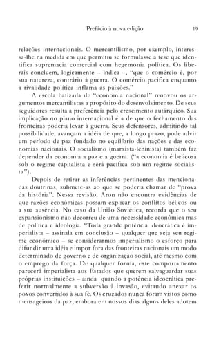 19Prefácio à nova edição
relações internacionais. O mercantilismo, por exemplo, interes­
sa-lhe na medida em que permitiu se formulasse a tese que iden­
tifica supremacia comercial com hegemonia política. Os libe­
rais concluem, logicamente - indica -, "que o comércio é, por
sua natureza, contrário à guerra. O comércio pacifica enquanto
a rivalidade política inflama as paixões."
A escola batizada de "economia nacional" renovou os ar­
gumentos mercantilistas a propósito do desenvolvimento. De seus
seguidores resulta a preferência pelo crescimento autárquico. Sua
implicação no plano internacional é a de que o fechamento das
fronteiras poderia levar à guerra. Seus defensores, admitindo tal
possibilidade, avançam a idéia de que, a longo prazo, pode advir
um período de paz fundado no equilíbrio das nações e das eco­
nomias nacionais. O socialismo (marxista-Ieninista) também faz
depender da economia a paz e a guerra. ("a economia é belicosa
sob o regime capitalista e será pacífica sob um regime socialis­
ta") .
Depois de retirar as inferências pertinentes das menciona­
das doutrinas, submete-as ao que se poderia chamar de "prova
da história". Nessa revisão, Aron não encontra evidências de
que razões econômicas possam explicar os conflitos bélicos ou
a sua ausência. No caso da União Soviética, recorda que o seu
expansionismo não decorreu de uma necessidade econômica mas
de política e ideologia. "Toda grande potência ideocrática é im­
perialista - assinala em conclusão - qualquer que seja seu regi­
me econômico - se considerarmos imperialismo o esforço para
difundir uma idéia e impor fora das fronteiras nacionais um modo
determinado de governo e de organização social, até mesmo com
o emprego da força. De qualquer forma, este comportamento
parecerá imperialista aos Estados que querem salvaguardar suas
próprias instituições - ainda quando a potência ideocrática pre­
ferir normalmente a subversão à invasão, evitando anexar os
povos convertidos à sua fé. Os cruzados nunca foram vistos como
mensageiros da paz, embora em nossos dias alguns deles adotem
 