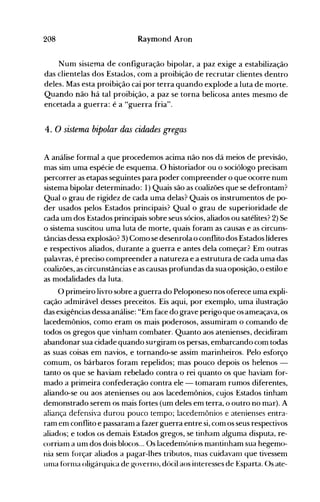 208 Raymond Aron
Num sistema de configuração bipolar, a paz exige a estabilização
das clientelas dos Estauos, com a proibição de recrutar clientes dentro
deles. Mas esta proibição cai por terra quando explode a luta de morte.
Quando não há tal proibição, a paz se torna belicosa antes mesmo de
encetada a guerra: é a "guerra fria".
4. O sistema bipolar das cidades gregas
A análise formal a que procedemos acima não nos dá meios de previsão,
mas sim uma espécie de esquema. O historiador ou o sociólogo precisam
percorrer as etapas seguintes para poder compreender o que ocorre num
sistema bipolar determinado: 1) Quais são as coalizões que se defrontam?
Qual o grau de rigidez de cada uma delas? Quais os instrumentos de po­
der usados pelos Estados principais? Qual o grau de superioridade de
cada um dos Estados principais sobre seus sócios, aliados ou satélites? 2) Se
o sistema suscitou uma luta de morte, quais foram as causas e as circuns­
tâncias dessa explosão? 3) Como se desenrola o conflito dos Estados líderes
e respectivos aliados, durante a guerra e antes dela começar? Em outras
palavras, é preciso compreender a natureza e a estrutura de cada uma das
coalizões, as circunstâncias e as causas profundas da sua oposição, o estilo e
as modalidades da luta.
O primeiro livro sobre a guerra do Peloponeso nos oferece uma expli­
cação admirável desses preceitos. Eis aqui, por exemplo, uma ilustração
das exigências dessa análise: "Em face do grave perigo que os ameaçava, os
lacedemônios, como eram os mais poderosos, assumiram o comando de
todos os gregos que vinharn combater. Quanto aos atenienses, decidiram
abandonar sua cidade quando su~giramos persas, embarcando com todas
as suaS coisas em navios, e tornando-se assim marinheiros. Pelo esforço
comum, os bárbaros foram repelidos; mas pouco depois os helenos ­
tanto os que se haviam rebelado contra o rei quanto os que haviam for­
mado a primeira confederação contra ele - tomaram rumos diferentes,
aliando-se ou aos atenienses ou aos lacedemônios, cujos Estados tinham
demonstrado serem os m~is fortes (um deles em terra, o outro no mar). A
aliança defensiva durou pouco tempo; lacedemônios e atenienses entra­
ram em conflito e passaram a fazer guerra entre si, com os seus respectivos
aliados; e todos os demais Estados gregos, se tinham alguma disputa, re­
corrianl a um dos dois blocos... Os lacedemônios mantinham sua hegemo­
nia sen1 forçar aliados a pagar-lhes tributos, nlas cuidavan1 que tivessem
un1a forl11a oligárquica de governo, dócil aos interesses de Esparta. Os ate­
 