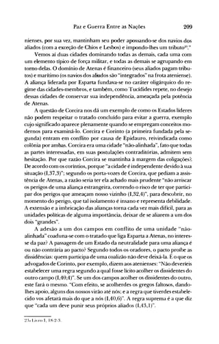 209Paz e Guerra Entre as Nações
nienses, por sua vez, mantinham seu poder apossando-se dos navios dos
aliados (com a exceção de Chios e Lesbos) e impondo-lhes um tributo:Z:'."
Vemos aí duas cidades dominando todas as demais, cada uma com
um elemento típico de força militar, e todas as demais se agrupando em
tomo delas. O domínio de Atenas é financeiro (seus aliados pagam tribu­
tos) e marítimo (os navios dos aliados são "integrados" na frota ateniense).
A aliança liderada por Esparta fundava-se no caráter oligárquico do re­
gime das cidades-membros, e também, como Tucídides repete, no desejo
dessas cidades de conservar sua independência, ameaçada pela potência
de Atenas.
A questão de Corcira nos dá um exemplo de como os Estados líderes
não podem respeitar o tratado concluído para evitar a guerra, exemplo
cujo significado aparece plenamente quando se empregam conceitos mo­
dernos para examiná-lo. Corcira e Corinto (a primeira fundada pela se­
gunda) entram em conflito por causa de Epidauro, reivindicada como
colônia por ambas. Corcira era uma cidade "não-alinhada", fato que todas
as partes interessadas, em suas postulações contraditórias, admitem sem
hesitação. Por que razão Corcira se mantinha à margem das coligações?
De acordo com os coríntios, porque "a cidade é independente devido à sua
situação (1,37,3)"; segundo os porta-vozes de Corcira, que pediam a assis­
tência de Atenas, a razão seria ter ela achado mais prudente "não arriscar
os perigos de uma aliança estrangeira, correndo o risco de ter que partici­
par dos perigos que ameaçam nosso vizinho (1,32,4)", para descobrir, no
momento do perigo, que tal isolamento é insano e representa debilidade.
A extensão e a imbricação das alianças torna cada vez mais difícil, para as
unidades políticas de alguma importância, deixar de se aliarem a um dos
dois "grandes".
A adesão a um dos campos em conflito de uma unidade "não­
alinhada" coaduna-se com o tratado que liga Esparta a Atenas, no interes­
se da paz? A passagem de um Estado da neutralidade para uma aliança é
ou não contrária ao pacto? Segundo todos os oradores, o pacto proíbe as
dissidências: quem participa de uma coalizão não deve deixá-la. Éo que os
advogados de Corinto, por exemplo, dizem aos atenienses: "Não deveríeis
estabelecer uma regra segundo a qual fosse lícito acolher os dissidentes do
outro campo (1,40,4)". Se um dos campos acolher os dissidentes do outro,
este fará o mesmo. "Com efeito, se acolherdes os gregos faltosos, dando­
lhes apoio, alguns dos nossos virão até nós; e a regra que tiverdes estabele­
cido vos afetará mais do que a nós (1,40,6)". A regra suprema é a que diz
que "cada um deve punir seus próprios aliados (1,43,1)".
 
