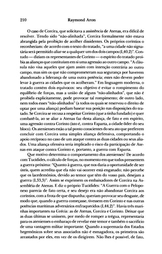 210 Raymond Aron
o caso de Corcira, que solicitava a assistência de Atenas, era difícil de
resolver. Tendo sido "não-alinhada", Corcira formalmente não estava
abrangida pela proibição de acolher dissidentes. Os próprios coríntios o
reconheciam: de acordo com o texto do tratado, "a uma cidade não signa­
tária será permitido aliar-se a qualquer um dos dois campos (1,40,2)". Con­
tudo - diziam os representantes de Corinto - o espírito do tratado proi­
bia as alianças que contituíam em si uma agressão ao outro campo. "A cláu­
sula não visa aqueles que ajam assim com intenção contrária ao outro
campo, mas sim os que não comprometeram sua segurança por haverem
abandonado a liderança de uma outra potência; estes não devem poder
levar à guerra as cidades que os acolheram." Em linguagem moderna, o
tratado contém dois equívocos: seu objetivo é evitar o rompimento do
equilíbrio de forças, mas a união de alguns "não-alinhados", que não é
proibida explicitamente, pode provocar tal rompimento; de outro lado,
nem todos esses "não-alinhados" (a todos os quais se reservou o direito de
optar por uma aliança) podiam basear sua posição nas disposições do tra­
tado. Se Corcira se recusa a respeitar Corinto (que a tinha fundado) e quer
combatê-la, ao se aliar a Atenas faz desta aliança, de fato e em espírito,
uma agressão contra Corinto (isto é, contra Esparta, a cidade-líder do seu
bloco). Os atenienses estão a tal ponto conscientes do seu ato que preferem
concluir com Corcira uma simples aliança defensiva, comportando o
apoio recíproco no caso de um ataque contra as duas cidades ou seus alia­
dos. Uma aliança ofensiva teria implicado o risco da participação de Ate­
nas em ataque contra Corinto e, portanto, a guerra com Esparta.
Que motivo determina o comportamento dos atenienses? De acordo
com Tucídides, o cálculo de forças, no momento em que todos pressentem
a guerra próxima: "Quanto à guerra, que nos daria a oportunidade de ser
úteis, quem acredita que ela não vai ocorrer está enganado; não percebe
que os lacedemônios, devido ao temor que têm do vosso país, desejam a
guerra (1,33,3)". Assim se exprimem os embaixadores de Corcira na As­
sembléia de Atenas. E diz o próprio Tucídides: "A Guerra com o Pelopo­
neso parecia de fato certa, e seu desejo era não abandonar Corcira aos
coríntios, com a frota de que dispunha; queriam provocar seu desgaste, de
modo que, quando a guerra começasse, tivessem em Corinto e nas outras
potências marítimas adversários enfraquecidos (1,44,2)". Havia três mari­
nhas importantes na Grécia: as de Atenas, Corcira e Corinto. Deixar que
as duas últimas se unissem, por medo de romper a trégua, representaria
para os atenienses o embaraço de revelar este temor e também o sacrifício
de uma vantagem militar importante. Quando a supremacia dos Estados
hegemônicos sobre seus associados não é esmagadora, os primeiros são
arrastados por eles, em vez de os dirigirem. Não lhes é possível, de fato,
 