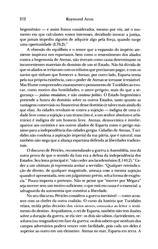 212 Raymond Aron
hegemônico - e assim fomos considerados, mesmo por vós, até o mo­
mento em que calculastes vossos interesses, decidindo invocar a justiça,
que jamais impediu alguém de adquirir algo pela força, quando surge
uma oportunidade (1,76,2)."
A obsessão do equilíbrio e o temor que a expansão do império ate­
niense inspirava nos espartanos, bem como o ressentimento dos aliados
contra a hegemonia de Atenas, não tiveram como causa determin~nteos
inconvenientes materiais do domínio de um só Estado. Não há dúvida de
que os aliados se irritavam com os tributos que precisavam pagar, e com os
navios que tinham que fornecer a Atenas; por outro lado, Esparta temia
pela sua própria existência, caso o poder de Atenas se tornasse irresistível.
Mas Hume compreendeu exatamente o pensamento de Tucídides ao evo­
car, como motivo das hostilidades, o amor-próprio, mais do que a se­
gurança - jealou5 emulation, e não cautious politics. O Estado hegemônico
pretende a honra do domínio sobre os outros Estados, tanto quanto as
vantagens comerciais ou financeiras desse domínio (e talvez mais ainda do
que elas). As cidades revoltam-se contra a sujeição - indigna de uma ci­
dade livre como a sujeição a um tirano (isto é, a um senhor absoluto e arbi­
trário) é indigna de um homem livre. Atenas, democrática e insular,
aparece aos coríntios e aos outros aliados de Esparta como o perigo má­
ximo para a independência das cidades gregas. Cidadão de Atenas, Tucí­
dides não condena a aspiração imperial da sua pátria, que é natural, mas
também não nega que a aliança espartana defenda as liberdades tradicio­
naIS.
O discurso de Péricles, recomendando a guerra à Assembléia, nos dá
outra prova de que o sentido da luta era a defesa da independência dos
Estados. Seu lema principal é: "não ceder aos lacedemônios (1,140,2)." Ce­
der a um ultimato já representa aceitar a servidão: "Qualquer reivindic~­
ção de direito, de qualquer magnitude, ameaça com a mesma sujeição
quando é apresentada, sem umjulgamento prévio, sob a forma de exigên­
cia." Pouco importa o pretexto. Não se pense que "morrer por Mégara"
seja morrer sem um motivo suficiente; o que está em causa é o essencial: a
salvaguarda da autonomia que constitui a liberdade.
No seu discurso, Péricles considera a guerra inevitável-- como acon­
tece com os chefes da outra coalizão. O curso da história que Tucídides
reiata, teciàa pelas de<.:isões uos vários atores, LonlLlnica ao leitor o senti­
mento do destino. Arquidamos, o rei de Esparta, também não tem ilusões
sobre a duração da.guerra, se ela vier: os dois são sábios, clarividentes, re­
solutos (ou resignados) em face da guerra; os dois sabem que neRhum dos
campos adversários poderá vencer com facilidade, pois cada um deles é
superior ao outro em um elemento: Atenas no mar, Esparta em terra. A
 