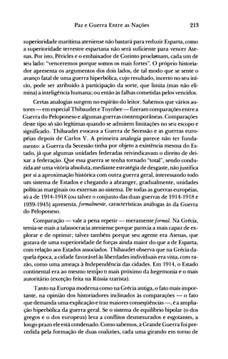 213Paz e Guerra Entre as Nações
superioridade marítima t:lteniense não bastará para reduzir Esparta, como
a superioridade terrestre espartana não será suficiente 'para vencer Ate­
nas. Por isto, Péricles e o embaixador de Corinto proclamam, cada um de
seu lado: "venceremos porque somos os mais fortes". O próprio historia­
dor apresenta os argumentos dos dois lados,. de tal modo que se sente o
avanço fatal de uma guerra hiperbólica, cujo resultado, incerto no seu iní­
cio, pode ser atribuído à participação da sorte, que limita (mas não eli­
mina) a inteligência humana; ou então às falhas cometidas pelos vencidos.
Certas analogias surgem no espírito do leitor. Sabemos que vários au­
tores - em especial Thibaudet e Toynbee- fizeram comparações entre a
Guerra do Peloponeso e algumas guerras contemporâneas. Comparações
deste tipo só são legítimas quando se admitem limitações no seu escopo e
significado. Thibaudet evocava a Guerra de Secessão e as guerras euro­
péias depois de Carlos V. A primeira analogia parece não ter funda­
mento: a Guerra da Secessão tinha por objeto a existência mesma do Es­
tado, já que algumas unidades federadas reivindicavam o direito de dei­
xar a federação. Que essa guerra se tenha tornado "total", sendo condu­
zida até uma vitória absoluta, mediante estratégia de desgaste, nãojustifica
por si a aproximação histórica com outra guerra geral, interessando todo
um sistema de Estados e chegando a abranger, gradualmente, unidades
políticas marginais ou externas ao sistema. De todas as guerras européias,
só a de 1914-1918 (ou talvez o conjunto das duas guerras de 1914-1918 e
1939-1945) apresenta, formalmente, características análogas às da Guerra
do Peloponeso.
Comparação - vale a pena repetir - meramente fOTrrw1. Na Grécia,
temia-se mais a talassocracia ateniense porque parecia a mais capaz de ex­
plorar e de oprimir; talvez também porque seu agente era Atenas, que
gozava de uma superioridade de forças ainda maior do que a de Esparta,
com relação aos Estados associados. Thibaudet observa que na Grécia da­
quela época, a cidade favorável às liberdades individuais era vista, com ra­
zão, como uma ameaça à lndependência das cidades. Em 1914, o Estado
continental era ao mesmo tempo-o mais próximo da hegemonia e o mais
autoritário (exceção feita na Rússia tzarista).
Tanto na Europa moderna como na Grécia antiga, o fato mais impor­
tante, na opinião dos historiadores inclinados às comparações - o fato
que demanda uma explicação e traz maiores conseqüências-, é a amplia­
ção hiperbólica da guerra geral. Se o sistema de equilíbrio bipolar (o dos
gregos e o dos europeus) leva a conflitos desmesurados e esgotantes, a
longo prazo ele está condenado. Como sabemos, a Grande Guerra foi pre­
cedida pela formação de duas coalizões, cada uma girando em torno de
 