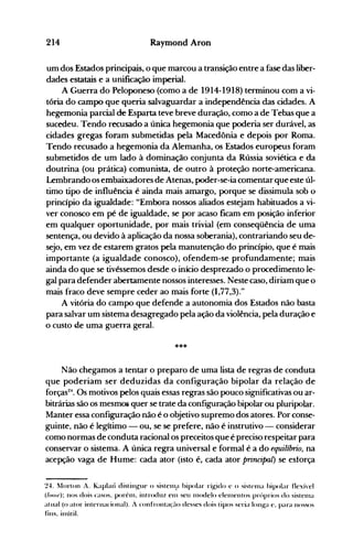 214 Raymond Aroo
um dos Estados principais, o que marcou a transição entre a fase das liber­
dades estatais e a unificação imperial.
A Guerra do Peloponeso (como a de 1914-1918) terminou com a vi­
tória do campo que queria salvaguardar a independência das cidades. A
hegemonia parcial de Esparta teve breve duração, como a de Tebas que a
sucedeu. Tendo recusado a única hegemonia que poderia ser durável, as
cidades gregas foram submetidas pela Macedônia e depois por Roma.
Tendo recusado a hegemonia da Alemanha, os Estados europeus foram
submetidos de um lado à dominação conjunta da Rússia soviética e da
doutrina (ou prática) comunista, de outro à proteção norte-americana.
Lembrando os embaixadores de Atenas, poder-se-ia comentar que este úl­
timo tipo de influência é ainda mais amargo, porque se dissimula sob o
princípio da igualdade: "Embora nossos aliados estejam habituados a vi­
ver conosco em pé de igualdade, se por acaso ficam em posição inferior
em qualquer oportunidade, por mais trivial (em conseqüência de uma
sentença, ou devido à aplicação da nossa soberania), contrariando seu de­
sejo, em vez de estarem gratos pela manutenção do princípio, que é mais
importante (a igualdade conosco), ofendem-se profundamente; mais
ainda do que se tivéssemos desde o início desprezado o procedimento le­
gal para defender abertamente nossos interesses. Neste caso, diriam que o
mais fraco deve sempre ceder ao mais forte (1,77,3)."
A vitória do campo que defende a autonomia dos Estados não basta
para salvar um sistema desagregado pela a~ão da violência, pela duração e
o custo de uma guerra geral.
***
Não chegamos a tentar o pre.paro de uma lista de regras de conduta
que poderiam ser deduzidas da configuração bipolar da relação de
forças24
• Os motivos pelos quais essas regras são pouco significativas ou ar­
bitrárias são os mesmOi quer se trate da configuração hipolar ou pluripolar.
Manter essa configuração não é o objetivo supremo dos atores. Por conse­
guinte, não é legítimo - ou, se se prefere, não é instrutivo - considerar
como normas de conduta racional os preceitos que é preciso respeitar para
conservar o sistema. A única regra universal e formal é a do equilíbrio, na
acepção vaga de Hume: cada ator (isto é, cada ator principal) se esforça
~4. ~Iorton A. Kaplall disting-ue o sistenl:' bipolar ríg-iclo c o sistcnla hipolar tlCXÍ'e1
(loo.l'): nos dois casos. porélll. introduz enl seu Illodelo clenlentos prúprios cio sistellla
atual (o ator internacional). A confronta(~10 desses dois tipos seria 10nJ.{a e. para nossos
fins. inútil.
 