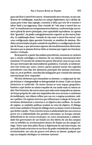 215Paz e Guerra Entre as Nações
para não ficar à mercê dos outros. Aumentando seus recursos, ou seu coe­
ficiente de mobilização, manobra no campo diplomático, faz e desfaz ali­
anças para evitar essa sujeição, contrária à idéia que tem de si mesmo e
talvez fatal a sua segurança. Esta vontade.de "não estar à mercê dos ou­
tros" se manifestará em comportamentos distintos, conforme haja um nú­
mero plural de atores principais, com capacidade equivalente, ou apenas
dois "grandes", de poder esmagadoramente superior ao dos outros Esta­
dos. A combinação dessa "vontade de não estar à mercê dos outros" com
uma configuração típica permite formular os modelos de sistemas. Mo­
delos caracterizados só pela vontade de equilíbrio e a configuração da rela­
ção de forças, e que sob muitos aspectos são insuficientemente determina­
dos para que se possam derivar deles as mesmas que regem seu funciona­
mento e evolução.
Será possível, a partir das análises precedentes, enumerar as variáveis
que o estudo sociológico ou histórico de um sistema internacional deve
examinar? O conceito de variável me parece discutível, uma vez qUt os da­
dos que interessam são essencialmente qtUllitativos. Contudo, se substituir­
mos este termo por outro, neutro, parece possível extrair dos capítulos
precedentes uma lista dos elementos principais dos sistemas internacio­
nais; ou, se se preferir, uma lista das indagações que o estudo dos sistemas
internacionais deve responder.
Há dois elementos que comandam os sistemas: a configuração da r6/a­
ção deforças e a hom,ogeneidade ou heterogeneidade do sistema. Cada um desses
elementos se subdivide. Os atores situam-se num espaço geográfico­
histórico cujos limites se acham traçados de um modo mais ou menos ní­
tido. Nas fronteiras, há outros atores que estão semi-integrados ao sistema.
As forças próprias de cada ator dependem dos seus recursos e coeficiente
de mobilização: este último reflete, por sua vez, o regime econômico, mili­
tar e político. Os regimes internos que influe.nciam a relação de forças de­
terminam diretamente a natureza e os objetivos dos conflitos. Ao mudar
de regime, as unidades políticas mudam às vezes de objetivo. O diálogo
entre essas unidades é função do diálogo entre as classes e entre os homens
que detêm o poder. Num extremo temos a solidariedadedos reis contra os
povos (ou a solidariedade dos partidos comunistas, na Europa oriental,
defendendo-se da contra-revolução); no outro encontramos a solidarie­
dade dos governantes de um Estado (ou dos líderes de um dos campos)
com os rebeldes ou revolucionários dentro do Estado (ou do campo) ini­
migo. Entre esses dois pólos flutua a diplomacia da não-intervenção, em
que cada Estado evita intervir em favor do poder estabelecido ou do poder
revolucionário, em caso de guerra civil aberta ou latente; qualquer que
seja sua simpatia ideológica ou interesse nacional.
 