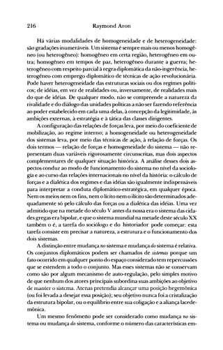 216 Raymond Aron
Há várias modalidades de homogeneidade e de heterogeneidade:
são gradações inumeráveis. Um sistema é sempre mais ou menos homogê­
neo (ou heterogêneo): homogêneo em certa região, heterogêneo em ou­
tra; homogêneo em tempos de paz, heterogêneo durante a guerra; he­
terogêneo com respeito parcial à regra diplomática da não-ingerência, he­
terogêneo com emprego diplomático de técnicas de ação revolucionária.
Pode haver heterogeneidade das estruturas sociais ou dos regimes políti­
cos; de idéias, em vez de realidades ou, inversamente, de realidades mais
do que de idéias. De qualquer modo, não se compreende a natureza da
rivalidade e do diálogo das unidades políticas a não ser fazendo referência
ao poder estabelecido em cada uma delas, à concepção da legitimidade, às
ambições externas, à estratégia e à tática das classes dirigentes.
A configuração das relações de forças leva, por meio do coeficiente de
mobilização, ao regime interno; a homogeneidade ou heterogeneidade
dos sistemas leva, por meio das técnicas de ação, à relação de forças. Os
dois termos - relação de forças e homogeneidade do sistema - não re­
presentam duas variáveis rigorosamente circunscritas, mas dois aspectos
complementares de qualquer situação histórica. A análise desses dois as­
pectos conduz ao modo de funcionamento do sistema no nível da sociolo­
gia e ao curso das relações internacionais no nível da história: o cálculo de
forças e a dialética dos regimes e das idéias são igualmente indispensáveis
para interpretar a conduta diplomático-estratégica, em qualquer época.
Nem os meios nem os fins, nem o lícito nem o ilícito são determinados ade­
quadamente só pelo cálculo das forças ou a dialética das idéias. Uma vez
admitido que na metade do século V antes da nossa era o sistema das cida­
des gregas era bipolar, e que o sistema mundial na metade deste século XX
também o é, a tarefa do sociólogo e do historiador pode começar: esta
tarefa consiste em precisar a natureza, a estrutura e o funcionamento dos
dois sistemas.
A distinção entre mudança no sistema e mudança do sistema é relativa.
Os conjuntos diplomáticos podem ser chamados de sistemas porque um
fato ocorrido em qualquer ponto do espaço considerado tem repercussões
que se estendem a todo o conjunto. Mas esses sistemas não se conservam
como são por algum mecanismo de auto-regulação, pelo simples motivo
de que nenhum dos atores principais subordina suas ambições ao objetivo
de manter o sistema. Atenas pretendia alcançar uma posição hegemônica
(ou foi levada a desejar essa posição); seu objetivo nunca foi a cristalização
da estrutura bipolar, ou o equilíbrio entre sua coligação e a aliança lacede­
mônica.
Um mesmo fenômeno pode ser considerado como mudança no sis­
tema ou mudança do sistema, conforme o número das características em­
 