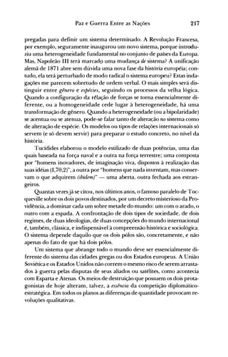 217Paz e Guerra Entre as Nações
pregadas para definir um sistema determinado. A Revolução Francesa,
por exemplo, seguramente inaugurou um novo sistema, porque introdu­
ziu uma heterogeneidade fundamental no conjunto de países da Europa.
Mas, Napoleão III terá marcadp uma mudança de sistema? A unificação
alemã de 1871 abre sem dúvida uma nova fase da história européia; con­
tudo, ela terá perturbado de modo radical o sistema europeu? Estas inda­
gações me parecem sobretudo de ordem verbal. O mais simples será dis­
tinguir entre gênero e espécies, seguindo os processos da velha lógica.
Quando a configuração da rélação de forças se torna essencialmente di­
ferente, ou a homogeneidade cede lugar à heterogeneidade, há uma
transformação de gênero. Quando a heterogeneidade (ou a bipolaridade)
se acentua ou se atenua, pode-se falar tanto de alteração no sistema como
de alteração de espécie. Os modelos ou tipos de relações internacionais só
servem (e só devem servir) para preparar o estudo concreto, no nível da
história.
Tucídides elaborou o modelo estilizado de duas potências, uma das
quais baseada na força naval e a outra na força terrestre; uma composta
por "homens inovadores, de imaginação viva, dispostos à realização das
suas idéias (1,70,2)", a outra por "homens que nada inventam, mas conser­
vam o que adquirem (ibidem)" - uma aberta, outra fechada aos estran­
geIros.
Quantas vezesjá se citou, nos últimos anos, o famoso paralelo de Toc­
queville sobre os dois povos destinados, por um decreto misterioso da Pro­
vidência, a dominar cada um sobre metade do mundo: um com o arado, o
outro com a espada. A confrontação de dois tipos de sociedade, de dois
regimes, de duas ideologias, de duas concepções do mundo internacional
é, também, clássica, e indispensável à compreensão histórica e sociológica.
O sistema depende daquilo que os dois pólos são, concretamente, e não
apenas do fato de que há dois pólos.
Um sistema que abrange todo o mundo deve ser essencialmente di­
ferente do sistema das cidades gregas ou dos Estados europeus. A União
Soviética e os Estados Unidos não correm o mesmo risco de serem arrasta­
dos à guerra pelas disputas de seus aliados ou satélites, como acontecia
com Esparta e Atenas. Os meios de destruição que possuem os dois prota­
gonistas de hoje alteram, talvez, a essência da competição diplomático­
estratégica. Em todos os planos as diferenças de quantidade provocam re­
voluções qualitativas.
 