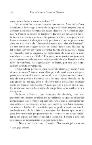 20 PAZ E GUERRA ENTRE AS NAÇ()ES
uma pomba branca como emblema."lü
No estudo do comportamento dos atores, Aron irá refutar
de pronto a idéia algo difundida de que existiriam nações que se
definem para todo e sempre de modo idêntico ("a Alemanha eter­
na'; "a França de todos os tempos"). Depois de passar em revis­
ta teses e crenças que mais lhe parecem mitos, comprova não
haver entretanto indicações mais precisas de que se possa acre­
ditar na existência de "desenvolvimento fatal das civilizações",
de atavismos de origem racial ou coisas desse tipo. Ilusões de
tal ordem advêm de "uma estranha forma de cegueira", capaz
de "transformar o esquema da diplomacia de uma época num
modelo eternamente válido." Em geral, as situações conjunturais
caracterizam-se pela enorme heterogeneidade dos Estados e dos
tipos de combate. As organizações militares, por sua vez, apre­
sentam grande diversidade.
Depois deste percurso seria possível extrair algo como "uma
síntese aroniana", isto é, uma idéia geral de qual seria a sua pro­
posta de encaminhamento do estudo das relações internacionais,
seja de um período histórico seja de uma nação isolada ou de
um grupo de nações, com o objetivo tanto de definir políticas
como de formar especialistas? Creio que sim e atrevo-me a fazê­
lo, ainda que correndo o risco de simplificar uma análise rica e
instigante.
Pode-se afirmar, sem sombra de dúvida, que seu
ensinamento básico consiste na advertência de que as situações
conjunturais são sempre específicas. Analogias e aproximações
são válidas e necessárias, desde que quem o faça haja exorciza­
do mitos e lendas. O benefício que se pode extrair do amplo
conhecimento da história - e também das ilações que as rela­
ções internacionais proporcionaram - consiste em saber orien­
tar-se 11.0 cipoal de fatos e buscar o essencial. Seriam a este fim
àestinaàas as aàvertências a seguir resumiàas.
1. Não é verdade que Estados Nacionais plenamente
10 lden1, págs. 365/366.
 