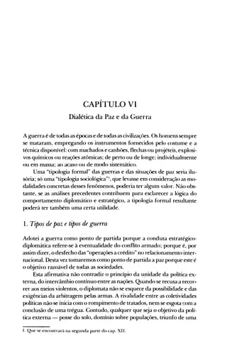 CAPÍTULO VI

Dialética da Paz e da Guerra

A guerra é de todas as épocas e de todas as civilizaçôes. Os honlens senlpre
se mataram, empregando os instrumentos fornecidos pelo costunle e a
técnica disponível: com nlachados e canhôes, flechas ou pr(~éteis,explosi­
vos quínlicos ou reações atômicas; de perto ou de longe; individualnlente
ou em massa; ao acaso ou de modo sistenlático.
Uma "tipologia formal" das guerras e das situaçôes de paz seria ilu­
sória; só uma "tipologia sociológica"I , que levasse em consideração as mo­
dalidades concretas desses fenômenos, poderia ter algum valor. Não obs­
tante, se as análises precedentes contribuenl para esclarecer a lógica do
comportamento diplomático e estratégico, a tipologia fornlal resultante
poderá ter também uma certa utilidade.
1. Tipos de paz e tipos de guerra
Adotei a guerra como ponto de partida porque a conduta estratégico­
diplomática refere-se à eventualidade do conflito armado; porque é, por
assim dizer, o desfecho das "operações a crédito" no relacionamento inter­
nacional. Desta vez tomaremos como ponto de partida a paz porque este é
o objetivo razoável de todas as sociedades.
Esta afirmativa não contradiz o princípio da unidade da política ex­
terna, do intercâmbio contínuo entre as nações. Quando se recusa a recor,.
rer aos meios violentos, o diplomata não se esquece da possibilidade e das
exigências da arbitragem pelas armas. A rivalidade entre as coletividades
políticas não se inicia com o rompimento de tratados, nem se esgota !:om a
conclusão de uma trégua. Contudo, qualquer que seja o objetivo da polí­
tica externa - posse do solo, domínio sobre populaçôes, triunfo de uma
I. Que se encontrará lia seKunda parte do capo XI I.
 