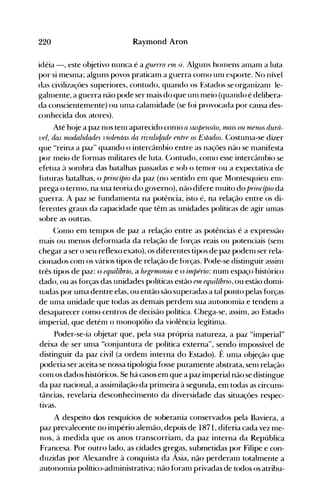 220 Raymond Aron
idéia -, este o~jetivo nunca é a f.,'1IPtTa fUi si. Alguns hOlllens anlanl a luta
por si nleSl11a; alguns povos praticam a guerra conlO unl esporte. No nível
das civilizaçôes superiores, contudo, quando os Estados seorganizanl le­
galnlente, a guerra não pode ser l11ais do que unl nleio (quando é delibera­
da conscientemente) ou unla calanüdade (se fói provocada por causa des­
conhecida dos atores).
Até'h(~e a paz nos tenl aparecido conlO a suspensâo, nUlis ou rnenos durá­
7.'el, das lIiodahd(ules violentas da ri7.'abr/ade entre os Es/(ulos. (:ostunla-se dizer
que "reina a paz" quando o intercâmbio entre as naçôes não se nlanifesta
por nleio de fornlas militares de luta. Contudo, conlO esse int~rcânlbio se
efetua à sonlbra das batalhas passadas e sob o tenl0r ou a expectativa de
futuras batalhas, o princípio da paz (no sentido enl que Montesquieu enl­
prega o ternlO, na sua teoria do governo), não difere nluito do princípio da
guerra. A paz se fundanlenta na potência, isto é, na relação entre os di­
ferentes graus da capacidade que têm as unidades políticas de agir Ulllas
sobre as outras.
(:onlO em tempos de paz a relação entre as potências é a expressão
nlais ou menos defornlada da relação de forças reais ou potenciais (senl
chegar a ser o seu reflexo exato), os diferentes tipos de paz podenl ser rela­
cionados com os vários tipos de relação de forças. Pode-se distinguir assinl
três tipos de paz: o equilíbrio, a hegetnonia e o irnpério: num espaço histórico
dado, ou as forças das unidades políticas estão eUi equilíbrio, ou estão domi­
nadas por uma dentre elas, ou então são superadas a tal ponto pelas forças
de unla unidade que todas as demais perdem sua autononüa e tendenl a
desaparecer como centros d€ decisão política. Chega-se, assinl, ao Estado
imperial, que deténl o nlonopólio da violência legítinla.
Poder-se-ia objetar que, pela sua própria natureza, a paz "imperial"
deixa de ser unla "conjuntura de política externa", sendo inlpossível de
distinguir da paz civil (a ordenl interna do Estado). É unla objeção que
poderia ser aceita se nossa tipologia fosse puramente abstrata, senl relação
COlll os dados históricos. Se há casos em que a paz inlperial não se distingue
da paz nacional, a assimilação da prinleira à segunda, em todas as circuns­
tâncias, revelaria desconhecinlento da diversidade das situações respec­
tivas.
A despeito dos resquícios de soberania conservados pela Baviera, a
paz prevalecente no inlpério alemão, depois de 1871, diferia cada vez l11e­
nos, à medjda que os anos transcorriam, da paz interna da República
Francesa. Por outro lado, as cidades gregas, submetidas por Filipe e con­
duzidas por Alexandre à conquista da Ásia, não perderanl totalmente a
autononlia político-adnlinistrativa; não foranl privadas de todos os atribu­
 