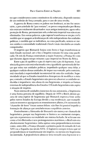 Paz e Guerra Entre as Nações 22]
tos que consideramos como constitutivos da soberania, dispondo nlesmo
de unl embrião de força armada, para o caso de un1a revolta.
A guerra de Roma contra os judeus nos lembrará, se isto for neces­
sário, a precariedade da "paz romana"; os povos conquistados por Ronla
não estavam totalmente desarinados: suas antigas instituiçôes, agora sob a
proteção de Roma, permanecianl sob a soberania in1periallnas não eran1
elinlinadas. Em outras palavras, a paz ilnprrial tranSf()rn1a-Se enl paz civil à
nledida que se apagam as lembranças de vida independente das unidades
políticas; à medida que os indivíduos, na zona pacificada, senten1-se 1l1e­
nos unidos à comunidade tradicional e local e mais vinculados ao estado
conquistador.
a império que Bismarck forjou con1 ferro e fogo tranSf()rn10U-se
num Estado nacional; até o fin1 o Império ron1ano fúi unla zona pacifi­
cada. Os reis da França construíram a nação francesa; a França fez conl
que durante algum ten1po reinasse a paz imperial no Norte da África.
Entre a paz do equilíbrio e a paz do irnlJfrio est{l a /Jaz da heKe1flonia. A au­
sência da guerra não está relacionada com a igualdade aproxiIllada de fúr­
ças que reina nas unidades políticas, in1pedindo qualquer un1a delas, e
qualquer coalizão dessas unidades, de impor sua vontade; pelo contrário,
está vinculada à superioridade incontestável de uma das unidades. Supe­
rioridade tal que os Estados insatisfeitos desesperan1 de n10dificar o statu.,­
quo; contudo, o Estado hegemônico não procura absorver as unidades re­
duzidas à impotência: não abusa da sua hegenl<>nia, e respeita as forn1as
externas de independência dos Estados. () Estado hegen1t>nico não aspira
à situação de império.
Nunl sistenla de unidades ciun1entas da sua autonon1ia, a hegenl<>nia
é unla forma precária de equilíbrio. Depois de 1870 o Reich alen1ão go­
zava de uma espécie de hegemonia que Bisnlarck esperava fosse aceita
pelos outros Estados da Europa devido a sua n10deração, que tranqüili­
zaria os ten10res e apaziguaria os ressentin1entos alheios..()s sucessores do
"chanceler de ferro" foran1 n1enos felizes: não lhes foi possível illlpedir a
f()rmação de alianças que restabeleceran1 o equilíbrio anterior.
Possivelmente a,Alen1anha de 13islllarck não n1ereça ser chan1ada de
hegemônica, porque sua hegenl<>nia se linlitava ao continente europeu,
qüe não representava na totalidade unl sisten1a fechado. Se se levasse en1
conta a C;rã-Bretanha e seus prolongan1entos marítin10s, o Reich não era
absolutamente hegen1t>nico: tinha apenas unla preponderância terrestre
como, antes dele, a França (durante a primeira parte do reinado de l ..uís
XIV) ou a Espanha (no século XVI). A Inglaterra selllpre evitara que tal
preponderância se transf(>rn1asse em in1pério, ou n1esn10 enl hegelllonia
incontestada. A preponderância alen1ã se teria tornado un1a heKtl1l01Úa se o
 