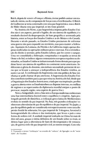 222 Raymond Aron
Reich, depois de vencer a França e a Rússia, tivesse podido assinar um tra­
tado de vitória, ou de composição de f<>rças com a Grã-Bretanha. O Reich
de Guilherme se teria contentado com uma paz hegemt>nica; nlas o Reich
de Hitler ditaria uma paz imperial, se isto f(>sse possível.
Na América do Norte, a paz hegenlônica imposta pelos Estados Uni­
dos não é um aspecto, parcial e fugidio, de unl sistema de equilíbrio; é o
resultado durável da desproporção, de base geográfica e acentuada pela
história, entre as f<Jrças dos Estados Unidos e as do México e do Canadá.
Durante o século passado, os Estados Unidos precisaranl de enfrentar
uma guerra não para expandir seu território, nlas para nlanter a federa­
ção. Aquisição da Luisiana, da Flórida e da Califórnia exigiu apenas des­
pesas moderadas ou operaçôes militares pouco onerosas. Foi a reivindica­
ção do direito à secessão, pelos Estados sulinos, que fez correr o sangue.
Unla vez consolidada a federação, conquistadas e ocupadas as terras do
Oeste e do Sul, os índios e alguns contestatários europeus expulsos ou do­
minados, os Estados Unidos se tinham tornado f(>rtes demais para que pu­
desse haver um sistema de equilíbrio no continente norte-americano. In­
diferentes à glória do domínio, não tinham necessidade premente de ter­
ras que os levasse a alneaçar a independência dos Estados vizirlhos, ao
norte e ao sul. À combinação da hegemonia com esta política de boa vizi­
nhança se pode chamar de paz americarUl. A hegemonia dos Estados Uni­
dos contribuiu também para a paz que reina na América do Sul, desde que
a Organização dos Estados Americanos, criada por sua inspiração, proibiu
a guerra aberta entre os Estados(embora as disputas internas, os conflitos
de regimes e as repercussôes da diplonlacia mundial estejam a ponto de
provocar, naquela região, uma espécie dOe guerra fria.).
Nem a Antiguidade, nem a Ásia nem a Europa modernas conheceram
uma fase intermediária durável entre o equilíbrio e o inlpério. Após pro­
longado período de distúrbios, a civilização greco-latina do Mediterrâneo
evoluiu no sentido da paz imperial. Na Ásia, três grandes civilizações:! co­
nheceram alternâncias de paz de equilíbrio e de paz imperial. NoJapão, a
paz de equilíbrio pode ser considerada retrospectivamente como unla dis­
persão feudal da soberania; foi a paz imperial de Tokugawa, favorável à
homogeneidade da cultura e das instituiçôes, que levou o país a uma
forma de ordem civil. A unidade imperial realizada na China há mais de
dois mil anos, graças à vitória definitiva de um Estado sobre os rivais, só
deixou lugar para a alternância de fases de decomposição e de restaura­
ção, de guerra civil e de paz (imperial e civil, ao mesmo tempo). Com rela­
2_ Tonlando o tenno "civiliza~~flo" no SPlllido de "('uitura", de Spen~ler ou de "socie­
dade", de 'foynhee_
 