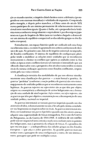 223Paz e Guerra Entre as Nações
ção ao mundo exterior, o império chinês hesitou entre a defensiva (prote­
gendo-se com extensas muralhas) e veleidades de expansão. C:onquistada
pelos mongóis, e depois pelos manchus, a China antes do século XIX
nunca participou de un1 sistema permanente de relacionanlento interna­
cional entre men1bros iguais. Quanto à Índia, até a preponderância britâ­
nica nunca conhecera integralmente o equivalente à paz dos xógunsjapo­
neses ou à paz do Inlpério do Meio (sen1 ter tan1bén1 chegado a desenvol­
ver um sistema de equilíbrio con1parável ao das cidades gregas ou dos Es­
tados europeus).
Forn1aln1ente, un1 espaço histórico pode ser unificado sob un1a força
ou soberania única, ou então fragn1entado en1 celltros autônon10S de deci­
são e de ação. No prin1eiro caso, hlla-se de illlpério universal; no segundo,
de Estados conflitantes. O sisten1a de equilíbrio de configuração pluri­
polar tende a estabilizar as relaçôes entre unidades que se reconhecen1
n1utualllente e a linütar os conflitos que opôen1 as unidades entre si. En1
todas as épocas esses conflitos tiveran1 tal extensão e intensidade que aos
olhos do observador con1 a perspectiva dos séculos transcorridos os sócios
rivais da IlleSllla civilizéção aparecen1 con10 Estados conflitantes, respon­
sáveis pela sua ruína COn1Unl.
A classificação ternéíria das Illodalidades de paz nos oferece silllulta­
nealllente Ullla classificação das guerras - a Illais forlllal e genética. As
guerras "perfeitas" (confúrllle a noç~10 política de guerra) s~10 III/(Jrfls/a/ais:
engéüalllento de unidades políticas que se reconhecen1 n1utualllente con10
legítin1as. As guerras illl/Jeriais ou sllperfls/a/ais s~10 as que tên1 por ol~jeto.
origelll ou conseqüência a elitllinação de certos beligerantes ou a forllla­
ção de un1a unidade de nível superior. 11~/"a-es/a/(lIs,ou i/~ll-rl-illlperirl/s,s~10
as guerras que tên1 por objetivo a Illanutenção ou a decolllposiç(10 de ulna
unidade política, nacional ou in1peria1.
As g-uerras interestatais se tornan1 guerras itllperiais quando un1 dos
atores envolvidos, voluntarialnente ou n(10. é le'ado pela vitúria a estabele­
cer sua hegelllonia ou illlpério sobre os rivais. As ~uerras interestatais ten­
deln a se transfórlnar en1l.,ruerra hi/Jerbálica quando un1 dos atores alneaça
adquirir un1a superioridade de forças esmagadora. Foi o caso da Guerra
do Peloponeso, ou da C;uerra de 1914-1918. A violência de um conflito
pode n(10 ser illlputc'l'elnen1 ~l técnica usada nos cOlnbates nen1 ('lS paixôes
dos beli~erantes. Illas ~l ~eolnetria da relaç(lo de fórças. f: a ~randeza do
que est~í en1 jo~o - a independência das cidades ~re~as ou dos Estados
europeus - que atiça o ardor guerreiro. As ~randes guerras Illarcaln
n1uitas vezes a passa~en1 de ulna cOJlfi~uraç(-loa outra. de un1 sistellla a
outro. passagell1 que pode ter Illúltiplas causas.
 