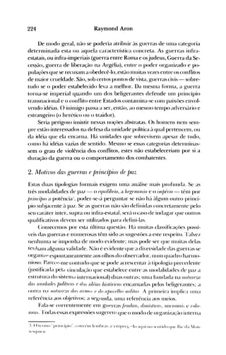 224 Raymood ArDo
De 1l10do geral, não se poderia atribuir às guerras de Ullla categoria
deternlinada esta ou aquela característica concreta. As guerras infra­
estatais, ou infra-imperiais (guerra entre Roma e osjudeus, Guerra da Se­
ces~ão,. guerra de liberação na Argélia), entre o poder organizado e po­
pulaçües que se recusanl a obedecê-lo, estão nllütas vezes entre os conflitos
de Inaior crueldade. São, sob certos pontos de vista, guerras civis - sobre­
tudo se o poder estabelecido leva a 1l1elhor. Da Inesnla f(>rllla, a guerra
torna-se ilnperial quando unI dos beligerantes defende unI princípio
transnacional e o conflito entre Estados contanlina-se conl paixües envol­
vendo idéias. () initnigo passa a ser,.então, ao InesnlO telnpo advers{trio e
estrangeiro (o herético ou o traid()r).
Seria perigoso insistir nessas noçües abstratas. ()s honlens nenl selll­
pre estão interessados na defesa da unidade política à qual pertencenl, ou
da idéia que ela encarna. Há unidades que sobrevivenl apesar de tudo,
cOlno há idéias vazias de sentido. MesnlO se essas categorias deterlllinas­
sem o grau de violência dos conflitos, estes não estabeleceriam por si a
duração da guerra ou o comportamento dos conlbatentes.
2. 11olivos (ias gUPTTas e pTillCípios (Je paz
Estas duas tipologias fúrnlais exigenl unIa anúlise Illais profunda. Se as
três nlodalidades de paz - o (Jqui/í!Jrio, a hegenlo/Iia e o inl/)()rio - tênl por
/JrillcíjJlo a potência':, poder-se-{t perguntar se não hé'. c"tlgunl outro princí­
pio sul~jacente à paz. Se as guerras nfto SélO definidas concretéllllente pelo
seu car{tter inter, supra ou infra-estatal, ser{t o caso de indagar que outros
qualificativos devenl ser utilizados para defini-las.
(:OlllecenlOS por esta últil11a questélo. He'. nlllitas classificaçües possí­
veis das guerras e nUlllerosas tênl sido as sugestües a este respeito. 'l'alvez
nenhunla se illlponha de nlodo evidente; Inas pode ser que 1l1uitas delas
tellhalll algullla validade. Né-tO é evidente que a diversidade das guerras se
orgéuli/p espolltanealnente aos olhos do observador, nUlll quadro harlllo­
nioso. Pare.'~-nle contudo que se pode acrescentar é'l tipologia precedente
(justificada peJ(l vinclllaçélo que estabelece entre as 1110dalidades de paz a
estrutura do sistenld internacional) duas outras; Ullla fundada na //(IlUfflil
das uJlld(u/es /)o/íllc(ls e dllS /(/(;ias IÚ5Iórira' encarnadas pelos beligerantes; a
()lItr~1 n;l IIflllll"flZfI df/S anlllH (J do a/-Ja!"(J/ho !!!i/i!af i pritlleira inlplica Ullla
referência aos ol~jetivos; a segllnda, llllla referência aos nleios.
Fala-se correntelllente elll guerras ./éud(IIS, dIlUí.IIl'(J., /I(I('lo/uli:, e l'%­
/1/(/1.. 'rodas essas expressües sugerelll que o 1l1odo de organiza(:u> interna
:L () t(TlllO "pl'lllcípio". (Oll('lll 1(,lll!>ra... ('. clllprq.,;.·..-lo ;l(l'li 110 "'(,Ilti<!o qlle.' lhe.' cLí JOII­
t('''iqlllc.'lI
 