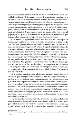 225Paz e Guerra Entre as Nações
das coletividades impôe sua marca e seu estilo ao intercâmbio bélico das
unidades políticas. Efetivamente, o modo de organ.ização contribui para
determinar (se é que não determina de maneira exclusiva) as circunstân­
cias e os objetivos dos conflitos, osjulgamentos feitos pelos estadistas sobre
o que é legítimo e ilegítimo, sua concepção da diplomacia e da guerra. Para
retomar uma expressão usada anteriormente, o princípio de legitimidade
permite responder simultaneamente a duas indagaçôes: quem manda,
dentro do Estado? A que unidade deve pertencer tal território ou tal
população? As guerras se assemelham ao princípio de legitimidade que
impera sobre o espaço e o tempo em que elas se desenrolanl.
O princípio de legitimidade cria a oportunidade ou a causa para o
conflito. As relaçôes entre vassalo e suserano entrecruzam-se de tal modo
que fazem surgir contradiçôes; a vontade de potência leva alguns vassalos
a não cunlprir suas obrigaçôes. Os limites da ação legítima são difíceis de
traçar quando tantas unidades subordinadas detêm nleios nlilitares e rei­
vindicam uma certa liberdade de decisão. Enquanto os países e seus habi­
tantes estão sob o domínio das famílias reinantes, o que está enl jogo, no
caso de guerra, é uma província, disputada por dois soberanos ·com argu­
nlentos jurídicos ou a força armada (ou então, é·o trono, pretendido por
dois príncipes). Mas quando a consciência coletiva reconhece o direito que
têm os homens de escolher seu Estado, as guerras passam a ser nacionais
- ou porque dois Estados reivindicanl a n1esn1a província ou porque un1a
certa população, dispersa em mais de un1a unidade política, des~ja consti­
tuir UITI só Estado.
Se an1anhã a opinião pública admitir que a era das naçües já está en­
cerrada, e que as exigências econômicas ou nlilitares dos grandes cOI~un­
tos devenl ter preferência sobre os interesses dos governados, as guerras
passarian1 a ser inlperiais con10 nunca o foran1: os conquistadores (rollla­
nos, no 1l1undo 111editerrâneo; europeus, na Ásia e na África) não nega­
van1 a idéia nacional, silllplesll1ente não a levavan1 en1 conta, ou então re­
cusavan1 seus benefícios às populaçôes ou categorias de habitantes consi­
derados inferiores - indignos, provisóriét ou definitivall1ente, da cidada­
nia. I)essa vez, os conquistadores negariam a idéia nacional enl nOll1e das
necessidades 1l1ateriais.
Nen1 os nazistas nenl os con1unistas invocaranl essas necessidades. ()s
doutrinadores nazistas justificavanl sinceran1ente o I I I Reich con1 a su­
perioridade racial do povo alen1ão. I)e acordo con1 os n1arxistas-Ieninistas,
ajustificativa da sovietização do n1undo seria a superioridade ou a vitória
t. Est~'t claro quc "prillcíplo" t' IIsado. aqui. 110 sellt Ido (Ollllllll. l' 1l~IO 110 quc Il1e di'l ~Ioll­
tcsquicll.
 